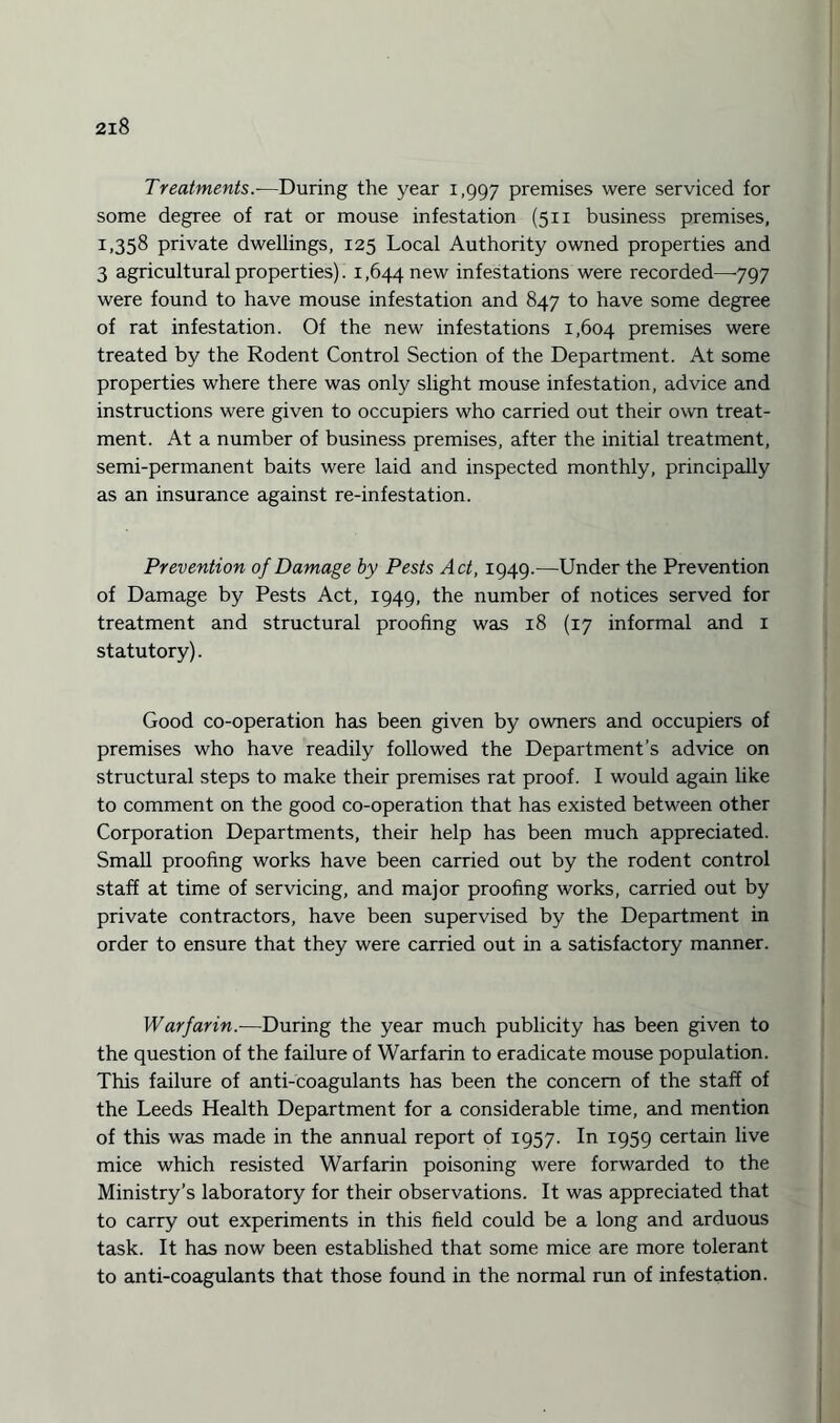 Treatments.-—During the year 1,997 premises were serviced for some degree of rat or mouse infestation (511 business premises, 1,358 private dwellings, 125 Local Authority owned properties and 3 agricultural properties). 1,644 new infestations were recorded—797 were found to have mouse infestation and 847 to have some degree of rat infestation. Of the new infestations 1,604 premises were treated by the Rodent Control Section of the Department. At some properties where there was only slight mouse infestation, advice and instructions were given to occupiers who carried out their own treat¬ ment. At a number of business premises, after the initial treatment, semi-permanent baits were laid and inspected monthly, principally as an insurance against re-infestation. Prevention of Damage by Pests Act, 1949.—Under the Prevention of Damage by Pests Act, 1949, the number of notices served for treatment and structural proofing was 18 (17 informal and 1 statutory). Good co-operation has been given by owners and occupiers of premises who have readily followed the Department’s advice on structural steps to make their premises rat proof. I would again like to comment on the good co-operation that has existed between other Corporation Departments, their help has been much appreciated. Small proofing works have been carried out by the rodent control staff at time of servicing, and major proofing works, carried out by private contractors, have been supervised by the Department in order to ensure that they were carried out in a satisfactory manner. Warfarin.—During the year much publicity has been given to the question of the failure of Warfarin to eradicate mouse population. This failure of anti-coagulants has been the concern of the staff of the Leeds Health Department for a considerable time, and mention of this was made in the annual report of 1957. In 1959 certain live mice which resisted Warfarin poisoning were forwarded to the Ministry’s laboratory for their observations. It was appreciated that to carry out experiments in this field could be a long and arduous task. It has now been established that some mice are more tolerant to anti-coagulants that those found in the normal run of infestation.