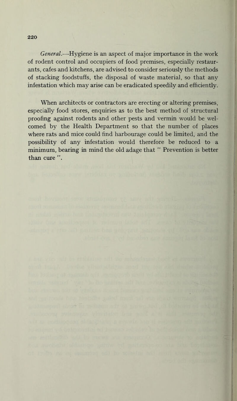 General.—-Hygiene is an aspect of major importance in the work of rodent control and occupiers of food premises, especially restaur¬ ants, cafes and kitchens, are advised to consider seriously the methods of stacking foodstuffs, the disposal of waste material, so that any infestation which may arise can be eradicated speedily and efficiently. When architects or contractors are erecting or altering premises, especially food stores, enquiries as to the best method of structural proofing against rodents and other pests and vermin would be wel¬ comed by the Health Department so that the number of places where rats and mice could find harbourage could be limited, and the possibility of any infestation would therefore be reduced to a minimum, bearing in mind the old adage that “ Prevention is better than cure