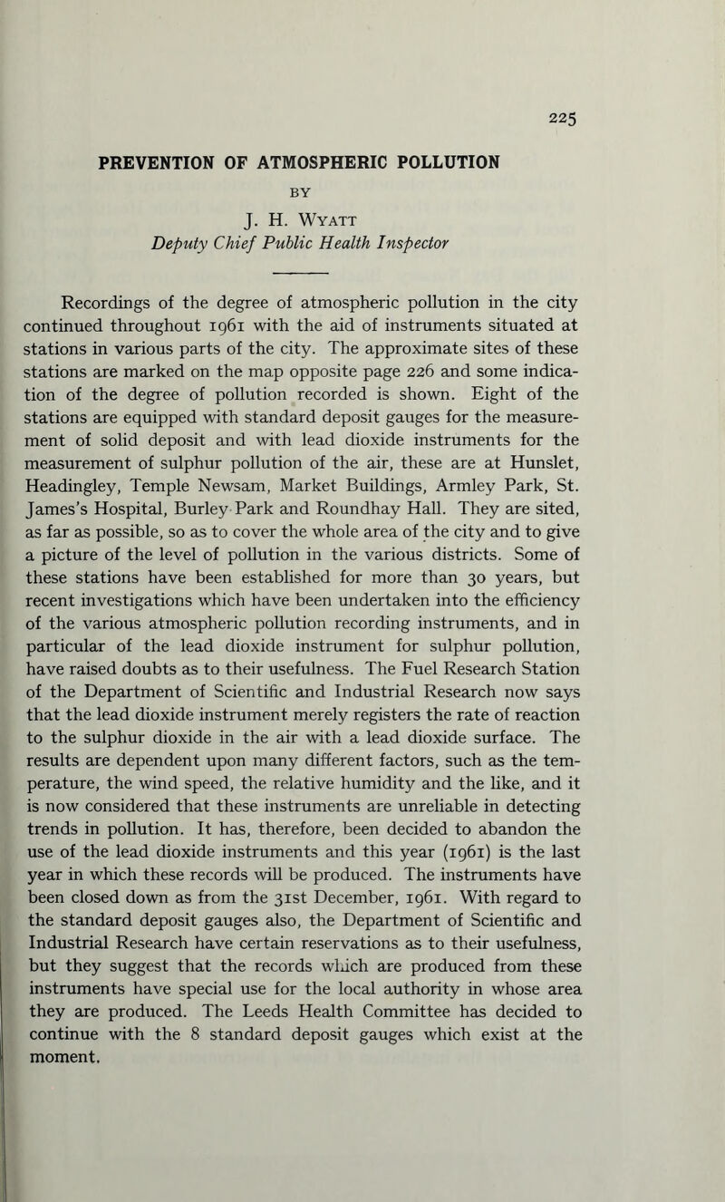 PREVENTION OF ATMOSPHERIC POLLUTION BY J. H. Wyatt Deputy Chief Public Health Inspector Recordings of the degree of atmospheric pollution in the city continued throughout 1961 with the aid of instruments situated at stations in various parts of the city. The approximate sites of these stations are marked on the map opposite page 226 and some indica¬ tion of the degree of pollution recorded is shown. Eight of the stations are equipped with standard deposit gauges for the measure¬ ment of solid deposit and with lead dioxide instruments for the measurement of sulphur pollution of the air, these are at Hunslet, Headingley, Temple Newsam, Market Buildings, Armley Park, St. James’s Hospital, Burley Park and Roundhay Hall. They are sited, as far as possible, so as to cover the whole area of the city and to give a picture of the level of pollution in the various districts. Some of these stations have been established for more than 30 years, but recent investigations which have been undertaken into the efficiency of the various atmospheric pollution recording instruments, and in particular of the lead dioxide instrument for sulphur pollution, have raised doubts as to their usefulness. The Fuel Research Station of the Department of Scientific and Industrial Research now says that the lead dioxide instrument merely registers the rate of reaction to the sulphur dioxide in the air with a lead dioxide surface. The results are dependent upon many different factors, such as the tem¬ perature, the wind speed, the relative humidity and the like, and it is now considered that these instruments are unreliable in detecting trends in pollution. It has, therefore, been decided to abandon the use of the lead dioxide instruments and this year (1961) is the last year in which these records will be produced. The instruments have been closed down as from the 31st December, 1961. With regard to the standard deposit gauges also, the Department of Scientific and Industrial Research have certain reservations as to their usefulness, but they suggest that the records wluch are produced from these instruments have special use for the local authority in whose area they are produced. The Leeds Health Committee has decided to continue with the 8 standard deposit gauges which exist at the moment.