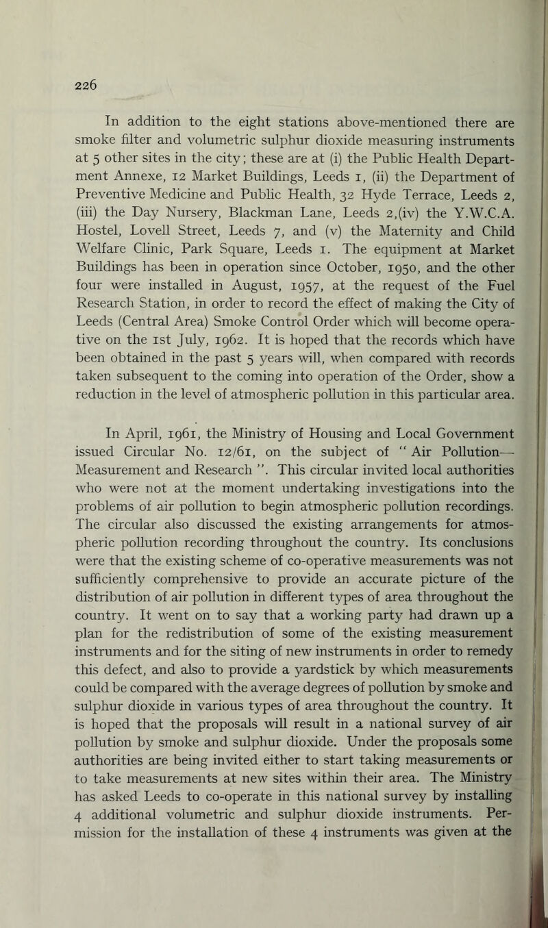 In addition to the eight stations above-mentioned there are smoke filter and volumetric sulphur dioxide measuring instruments at 5 other sites in the city; these are at (i) the Public Health Depart¬ ment Annexe, 12 Market Buildings, Leeds 1, (ii) the Department of Preventive Medicine and Public Health, 32 Hyde Terrace, Leeds 2, (iii) the Day Nursery, Blackman Lane, Leeds 2,(iv) the Y.W.C.A. Hostel, Lovell Street, Leeds 7, and (v) the Maternity and Child Welfare Clinic, Park Square, Leeds 1. The equipment at Market Buildings has been in operation since October, 1950, and the other four were installed in August, 1957, at the request of the Fuel Research Station, in order to record the effect of making the City of Leeds (Central Area) Smoke Control Order which will become opera¬ tive on the 1st July, 1962. It is hoped that the records which have been obtained in the past 5 years will, when compared with records taken subsequent to the coming into operation of the Order, show a reduction in the level of atmospheric pollution in this particular area. In April, 1961, the Ministry of Housing and Local Government issued Circular No. 12/61, on the subject of “ Air Pollution— Measurement and Research ”. This circular invited local authorities who were not at the moment undertaking investigations into the problems of air pollution to begin atmospheric pollution recordings. The circular also discussed the existing arrangements for atmos¬ pheric pollution recording throughout the country. Its conclusions were that the existing scheme of co-operative measurements was not sufficiently comprehensive to provide an accurate picture of the distribution of air pollution in different types of area throughout the country. It went on to say that a working party had drawn up a plan for the redistribution of some of the existing measurement instruments and for the siting of new instruments in order to remedy this defect, and also to provide a yardstick by which measurements could be compared with the average degrees of pollution by smoke and sulphur dioxide in various types of area throughout the country. It is hoped that the proposals will result in a national survey of air pollution by smoke and sulphur dioxide. Under the proposals some authorities are being invited either to start taking measurements or to take measurements at new sites within their area. The Ministry has asked Leeds to co-operate in this national survey by installing 4 additional volumetric and sulphur dioxide instruments. Per¬ mission for the installation of these 4 instruments was given at the