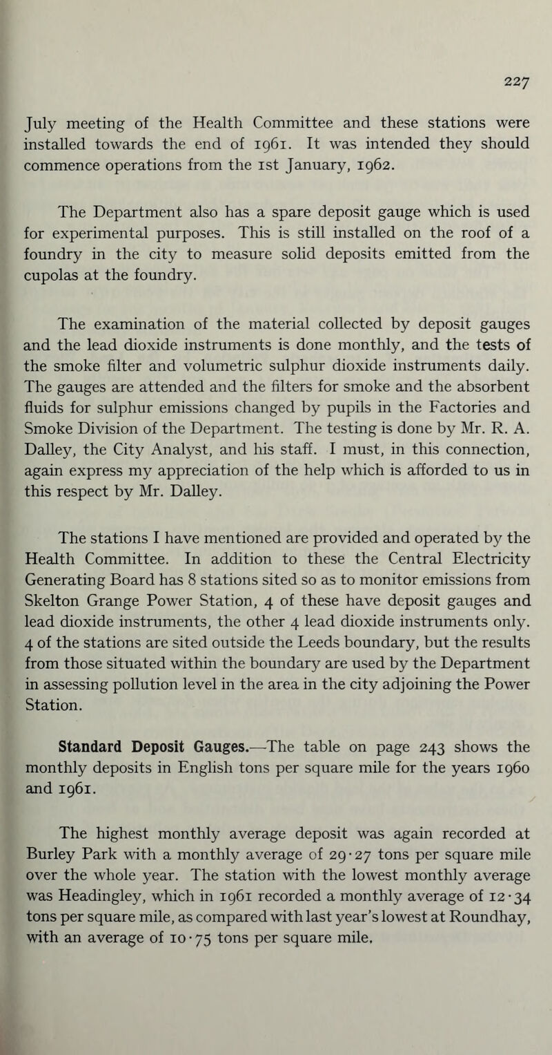 July meeting of the Health Committee and these stations were installed towards the end of 1961. It was intended they should commence operations from the xst January, 1962. The Department also has a spare deposit gauge which is used for experimental purposes. This is still installed on the roof of a foundry in the city to measure solid deposits emitted from the cupolas at the foundry. The examination of the material collected by deposit gauges and the lead dioxide instruments is done monthly, and the tests of the smoke filter and volumetric sulphur dioxide instruments daily. The gauges are attended and the filters for smoke and the absorbent fluids for sulphur emissions changed by pupils in the Factories and Smoke Division of the Department. The testing is done by Mr. R. A. Dailey, the City Analyst, and Iris staff. I must, in this connection, again express my appreciation of the help which is afforded to us in this respect by Mr. Dailey. The stations I have mentioned are provided and operated by the Health Committee. In addition to these the Central Electricity Generating Board has 8 stations sited so as to monitor emissions from Skelton Grange Power Station, 4 of these have deposit gauges and lead dioxide instruments, the other 4 lead dioxide instruments only. 4 of the stations are sited outside the Leeds boundary, but the results from those situated within the boundary are used by the Department in assessing pollution level in the area in the city adjoining the Power Station. Standard Deposit Gauges.-—The table on page 243 shows the monthly deposits in English tons per square mile for the years i960 and 1961. The highest monthly average deposit was again recorded at Burley Park with a monthly average of 29 • 27 tons per square mile over the whole year. The station with the lowest monthly average was Headingley, which in 1961 recorded a monthly average of 12-34 tons per square mile, as compared with last year’s lowest at Roundhay, with an average of 10 • 75 tons per square mile.