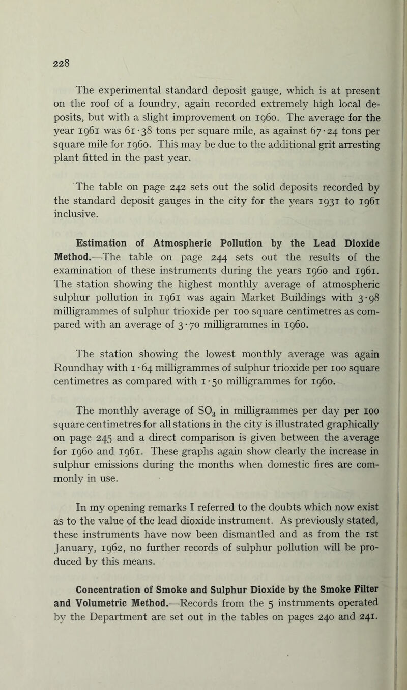 The experimental standard deposit gauge, which is at present on the roof of a foundry, again recorded extremely high local de¬ posits, but with a slight improvement on i960. The average for the year 1961 was 61 -38 tons per square mile, as against 67-24 tons per square mile for i960. This may be due to the additional grit arresting plant fitted in the past year. The table on page 242 sets out the solid deposits recorded by the standard deposit gauges in the city for the years 1931 to 1961 inclusive. Estimation of Atmospheric Pollution by the Lead Dioxide Method.-—-The table on page 244 sets out the results of the examination of these instruments during the years i960 and 1961. The station showing the highest monthly average of atmospheric sulphur pollution in 1961 was again Market Buildings with 3-98 milligrammes of sulphur trioxide per 100 square centimetres as com¬ pared with an average of 3-70 milligrammes in i960. The station showing the lowest monthly average was again Roundhay with 1 • 64 milligrammes of sulphur trioxide per 100 square centimetres as compared with 1-50 milligrammes for i960. The monthly average of S03 in milligrammes per day per 100 square centimetres for all stations in the city is illustrated graphically on page 245 and a direct comparison is given between the average for i960 and 1961. These graphs again show clearly the increase in sulphur emissions during the months when domestic fires are com¬ monly in use. In my opening remarks I referred to the doubts which now exist as to the value of the lead dioxide instrument. As previously stated, these instruments have now been dismantled and as from the 1st January, 1962, no further records of sulphur pollution will be pro¬ duced by this means. Concentration of Smoke and Sulphur Dioxide by the Smoke Filter and Volumetric Method.—Records from the 5 instruments operated by the Department are set out in the tables on pages 240 and 241.