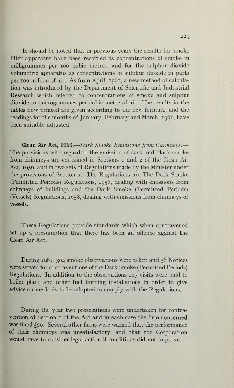 It should be noted that in previous years the results for smoke filter apparatus have been recorded as concentrations of smoke in milligrammes per ioo cubic metres, and for the sulphur dioxide volumetric apparatus as concentrations of sulphur dioxide in parts per ioo million of air. As from April, 1961, a new method of calcula¬ tion was introduced by the Department of Scientific and Industrial Research which referred to concentrations of smoke and sulphur dioxide in microgrammes per cubic metre of air. The results in the tables now printed are given according to the new formula, and the readings for the months of January, February and March, 1961, have been suitably adjusted. Clean Air Act, 1956.—Dark Smoke Emissions from Chimneys.— The provisions with regard to the emission of dark and black smoke from chimneys are contained in Sections 1 and 2 of the Clean Air Act, 1956, and in two sets of Regulations made by the Minister under the provisions of Section 1. The Regulations are The Dark Smoke (Permitted Periods) Regulations, 1958, dealing with emissions from chimneys of buildings and the Dark Smoke (Permitted Periods) (Vessels) Regulations, 1958, dealing with emissions from chimneys of vessels. These Regulations provide standards which when contravened set up a presumption that there has been an offence against the Clean Air Act. During 1961, 304 smoke observations were taken and 36 Notices were served for contraventions of the Dark Smoke (Permitted Periods) Regulations. In addition to the observations 107 visits were paid to boiler plant and other fuel burning installations in order to give advice on methods to be adopted to comply with the Regulations. During the year two prosecutions were undertaken for contra¬ vention of Section 1 of the Act and in each case the firm concerned was fined £20. Several other firms were warned that the performance of their chimneys was unsatisfactory, and that the Corporation would have to consider legal action if conditions did not improve.