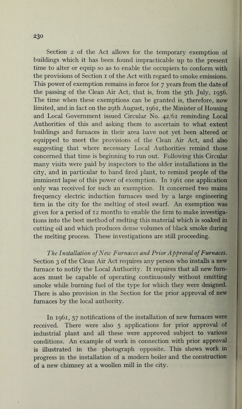 2j0 Section 2 of the Act allows for the temporary exemption of buildings which it has been found impracticable up to the present time to alter or equip so as to enable the occupiers to conform with the provisions of Section 1 of the Act with regard to smoke emissions. This power of exemption remains in force for 7 years from the date of the passing of the Clean Air Act, that is, from the 5th July, 1956. The time when these exemptions can be granted is, therefore, now limited, and in fact on the 29th August, 1961, the Minister of Housing and Local Government issued Circular No. 42/61 reminding Local Authorities of this and asking them to ascertain to what extent buildings and furnaces in their area have not yet been altered or equipped to meet the provisions of the Clean Air Act, and also suggesting that where necessary Local Authorities remind those concerned that time is beginning to run out. Following this Circular many visits were paid by inspectors to the older installations in the city, and in particular to hand fired plant, to remind people of the imminent lapse of this power of exemption. In 1961 one application only was received for such an exemption. It concerned two mains frequency electric induction furnaces used by a large engineering firm in the city for the melting of steel swarf. An exemption was given for a period of 12 months to enable the firm to make investiga¬ tions into the best method of melting this material which is soaked in cutting oil and which produces dense volumes of black smoke during the melting process. These investigations are still proceeding. The Installation of New Furnaces and Prior Approval of Furnaces. Section 3 of the Clean Air Act requires any person who installs a new furnace to notify the Local Authority. It requires that all new furn¬ aces must be capable of operating continuously without emitting smoke while burning fuel of the type for which they were designed. There is also provision in the Section for the prior approval of new furnaces by the local authority. In 1961, 57 notifications of the installation of new furnaces were received. There were also 5 applications for prior approval of industrial plant and all these were approved subject to various conditions. An example of work in connection with prior approval is illustrated in the photograph opposite. This shows work in progress in the installation of a modern boiler and the construction of a new chimney at a woollen mill in the city.