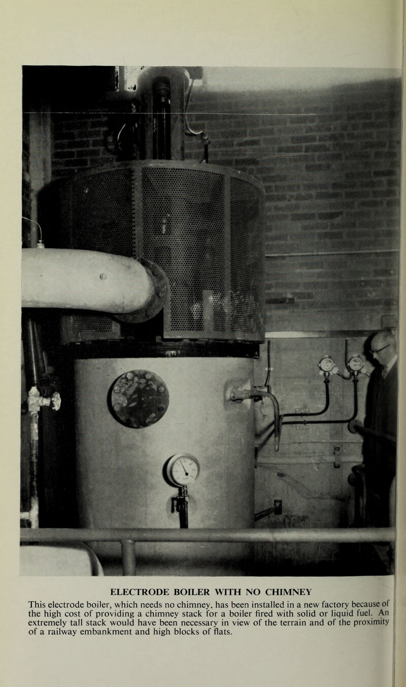 ELECTRODE BOILER WITH NO CHIMNEY This electrode boiler, which needs no chimney, has been installed in a new factory because ot the high cost of providing a chimney stack for a boiler fired with solid or liquid fuel. An extremely tall stack would have been necessary in view of the terrain and of the proximity of a railway embankment and high blocks of fiats.