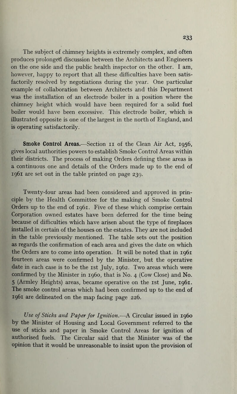The subject of chimney heights is extremely complex, and often produces prolonged discussion between the Architects and Engineers on the one side and the public health inspector on the other. I am, however, happy to report that all these difficulties have been satis¬ factorily resolved by negotiations during the year. One particular example of collaboration between Architects and this Department was the installation of an electrode boiler in a position where the chimney height which would have been required for a solid fuel boiler would have been excessive. This electrode boiler, which is illustrated opposite is one of the largest in the north of England, and is operating satisfactorily. Smoke Control Areas.—Section n of the Clean Air Act, 1956, gives local authorities powers to establish Smoke Control Areas within their districts. The process of making Orders defining these areas is a continuous one and details of the Orders made up to the end of 1961 are set out in the table printed on page 239. Twenty-four areas had been considered and approved in prin¬ ciple by the Health Committee for the making of Smoke Control Orders up to the end of 1961. Five of these which comprise certain Corporation owned estates have been deferred for the time being because of difficulties which have arisen about the type of fireplaces installed in certain of the houses on the estates. They are not included in the table previously mentioned. The table sets out the position as regards the confirmation of each area and gives the date on which the Orders are to come into operation. It will be noted that in 1961 fourteen areas were confirmed by the Minister, but the operative date in each case is to be the 1st July, 1962. Two areas which were confirmed by the Minister in i960, that is No. 4 (Cow Close) and No. 5 (Armley Heights) areas, became operative on the 1st June, 1961. The smoke control areas which had been confirmed up to the end of 1961 are delineated on the map facing page 226. Use of Sticks and Paper for Ignition.—-A Circular issued in i960 by the Minister of Housing and Local Government referred to the use of sticks and paper in Smoke Control Areas for ignition of authorised fuels. The Circular said that the Minister was of the opinion that it would be unreasonable to insist upon the provision of