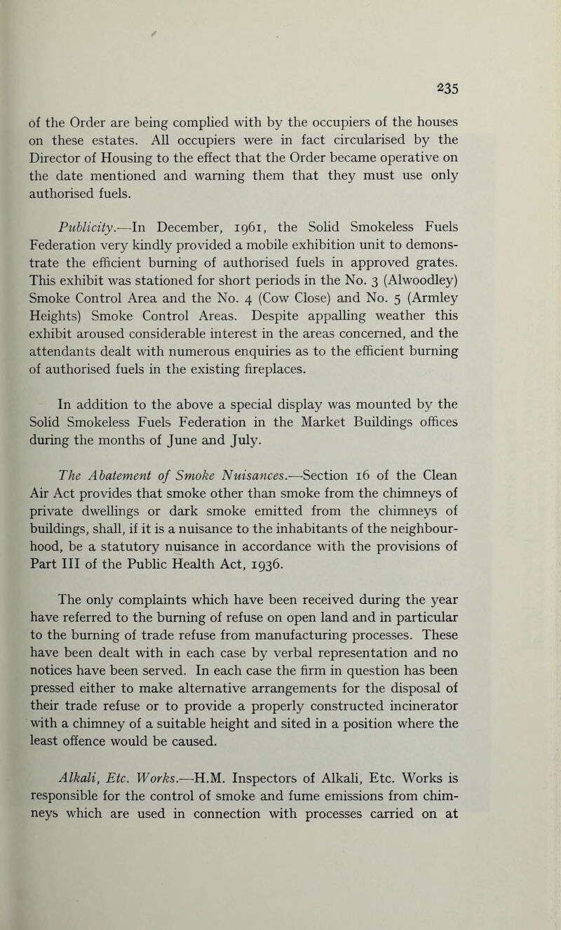 of the Order are being complied with by the occupiers of the houses on these estates. All occupiers were in fact circularised by the Director of Housing to the effect that the Order became operative on the date mentioned and warning them that they must use only authorised fuels. Publicity.—-In December, 1961, the Solid Smokeless Fuels Federation very kindly provided a mobile exhibition unit to demons¬ trate the efficient burning of authorised fuels in approved grates. This exhibit was stationed for short periods in the No. 3 (Alwoodley) Smoke Control Area and the No. 4 (Cow Close) and No. 5 (Armley Heights) Smoke Control Areas. Despite appalling weather this exhibit aroused considerable interest in the areas concerned, and the attendants dealt with numerous enquiries as to the efficient burning of authorised fuels in the existing fireplaces. In addition to the above a special display was mounted by the Solid Smokeless Fuels Federation in the Market Buildings offices during the months of June and July. The Abatement of Smoke Nuisances.—Section 16 of the Clean Air Act provides that smoke other than smoke from the chimneys of private dwellings or dark smoke emitted from the chimneys of buildings, shall, if it is a nuisance to the inhabitants of the neighbour¬ hood, be a statutory nuisance in accordance with the provisions of Part III of the Public Health Act, 1936. The only complaints which have been received during the year have referred to the burning of refuse on open land and in particular to the burning of trade refuse from manufacturing processes. These have been dealt with in each case by verbal representation and no notices have been served. In each case the firm in question has been pressed either to make alternative arrangements for the disposal of their trade refuse or to provide a properly constructed incinerator with a chimney of a suitable height and sited in a position where the least offence would be caused. Alkali, Etc. Works.—H.M. Inspectors of Alkali, Etc. Works is responsible for the control of smoke and fume emissions from chim¬ neys which are used in connection with processes carried on at