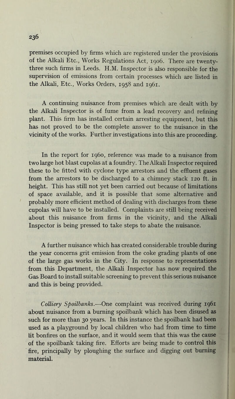 premises occupied by firms which are registered under the provisions of the Alkali Etc., Works Regulations Act, 1906. There are twenty- three such firms in Leeds. H.M. Inspector is also responsible for the supervision of emissions from certain processes which are listed in the Alkali, Etc., Works Orders, 1958 and 1961. A continuing nuisance from premises which are dealt with by the Alkali Inspector is of fume from a lead recovery and refining plant. This firm has installed certain arresting equipment, but this has not proved to be the complete answer to the nuisance in the vicinity of the works. Further investigations into this are proceeding. In the report for i960, reference was made to a nuisance from two large hot blast cupolas at a foundry. The Alkali Inspector required these to be fitted with cyclone type arrestors and the effluent gases from the arrestors to be discharged to a chimney stack 120 ft. in height. This has still not yet been carried out because of limitations of space available, and it is possible that some alternative and probably more efficient method of dealing with discharges from these cupolas will have to be installed. Complaints are still being received about this nuisance from firms in the vicinity, and the Alkali Inspector is being pressed to take steps to abate the nuisance. A further nuisance which has created considerable trouble during the year concerns grit emission from the coke grading plants of one of the large gas works in the City. In response to representations from this Department, the Alkali Inspector has now required the Gas Board to install suitable screening to prevent this serious nuisance and this is being provided. Colliery Spoilbanks.—One complaint was received during 1961 about nuisance from a burning spoilbank which has been disused as such for more than 30 years. In this instance the spoilbank had been used as a playground by local children who had from time to time lit bonfires on the surface, and it would seem that this was the cause of the spoilbank taking fire. Efforts are being made to control this fire, principally by ploughing the surface and digging out burning material.