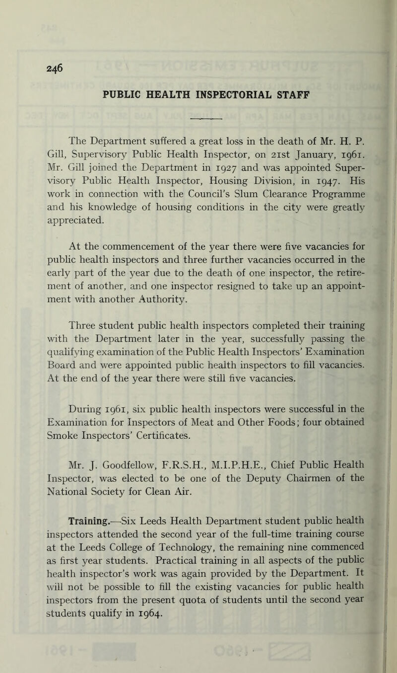 PUBLIC HEALTH INSPECTORIAL STAFF The Department suffered a great loss in the death of Mr. H. P. Gill, Supervisory Public Health Inspector, on 21st January, 1961. Mr. Gill joined the Department in 1927 and was appointed Super¬ visory Public Health Inspector, Housing Division, in 1947. His work in connection with the Council's Slum Clearance Programme and his knowledge of housing conditions in the city were greatly appreciated. At the commencement of the year there were five vacancies for public health inspectors and three further vacancies occurred in the early part of the year due to the death of one inspector, the retire¬ ment of another, and one inspector resigned to take up an appoint¬ ment with another Authority. Three student public health inspectors completed their training with the Department later in the year, successfully passing the qualifying examination of the Public Health Inspectors’ Examination Board and were appointed public health inspectors to fill vacancies. At the end of the year there were still five vacancies. During 1961, six public health inspectors were successful in the Examination for Inspectors of Meat and Other Foods; four obtained Smoke Inspectors’ Certificates. Mr. J. Goodfellow, F.R.S.H., M.I.P.H.E., Chief Public Health Inspector, was elected to be one of the Deputy Chairmen of the National Society for Clean Air. Trainings—-Six Leeds Health Department student public health inspectors attended the second year of the full-time training course at the Leeds College of Technology, the remaining nine commenced as first year students. Practical training in all aspects of the public health inspector’s work was again provided by the Department. It will not be possible to fill the existing vacancies for public health inspectors from the present quota of students until the second year students qualify in 1964.