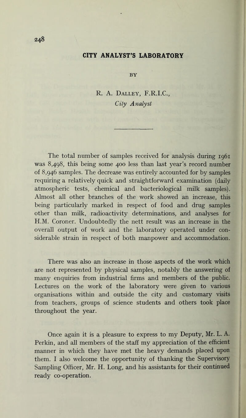 CITY ANALYST’S LABORATORY BY R. A. Dalley, F.R.I.C., City Analyst The total number of samples received for analysis during 1961 was 8,498, this being some 400 less than last year’s record number of 8,946 samples. The decrease was entirely accounted for by samples requiring a relatively quick and straightforward examination (daily atmospheric tests, chemical and bacteriological milk samples). Almost all other branches of the work showed an increase, this being particularly marked in respect of food and drug samples other than milk, radioactivity determinations, and analyses for H.M. Coroner. Undoubtedly the nett result was an increase in the overall output of work and the laboratory operated under con¬ siderable strain in respect of both manpower and accommodation. There was also an increase in those aspects of the work which are not represented by physical samples, notably the answering of many enquiries from industrial firms and members of the public. Lectures on the work of the laboratory were given to various organisations within and outside the city and customary visits from teachers, groups of science students and others took place throughout the year. Once again it is a pleasure to express to my Deputy, Mr. L. A. Perkin, and all members of the staff my appreciation of the efficient manner in which they have met the heavy demands placed upon them. I also welcome the opportunity of thanking the Supervisory Sampling Officer, Mr. H. Long, and his assistants for their continued ready co-operation.