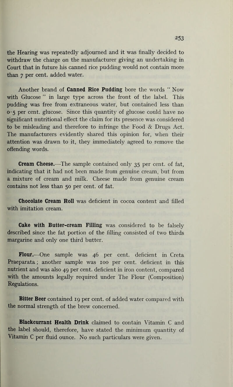 the Hearing was repeatedly adjourned and it was finally decided to withdraw the charge on the manufacturer giving an undertaking in Court that in future his canned rice pudding would not contain more than 7 per cent, added water. Another brand of Canned Rice Pudding bore the words “ Now with Glucose ” in large type across the front of the label. This pudding was free from extraneous water, but contained less than 0-5 per cent, glucose. Since this quantity of glucose could have no significant nutritional effect the claim for its presence was considered to be misleading and therefore to infringe the Food & Drugs Act. The manufacturers evidently shared this opinion for, when their attention was drawn to it, they immediately agreed to remove the offending words. Cream Cheese.—The sample contained only 35 per cent, of fat, indicating that it had not been made from genuine cream, but from a mixture of cream and milk. Cheese made from genuine cream contains not less than 50 per cent, of fat. Chocolate Cream Roll was deficient in cocoa content and filled with imitation cream. Cake with Butter-cream Filling was considered to be falsely described since the fat portion of the filling consisted of two thirds margarine and only one third butter. Flour.—One sample was 46 per cent, deficient in Creta Praeparata; another sample was 100 per cent, deficient in this nutrient and was also 49 per cent, deficient in iron content, compared with the amounts legally required under The Flour (Composition) Regulations. Bitter Beer contained 19 per cent, of added water compared with the normal strength of the brew concerned. Blackcurrant Health Drink claimed to contain Vitamin C and the label should, therefore, have stated the minimum quantity of Vitamin C per fluid ounce. No such particulars were given.