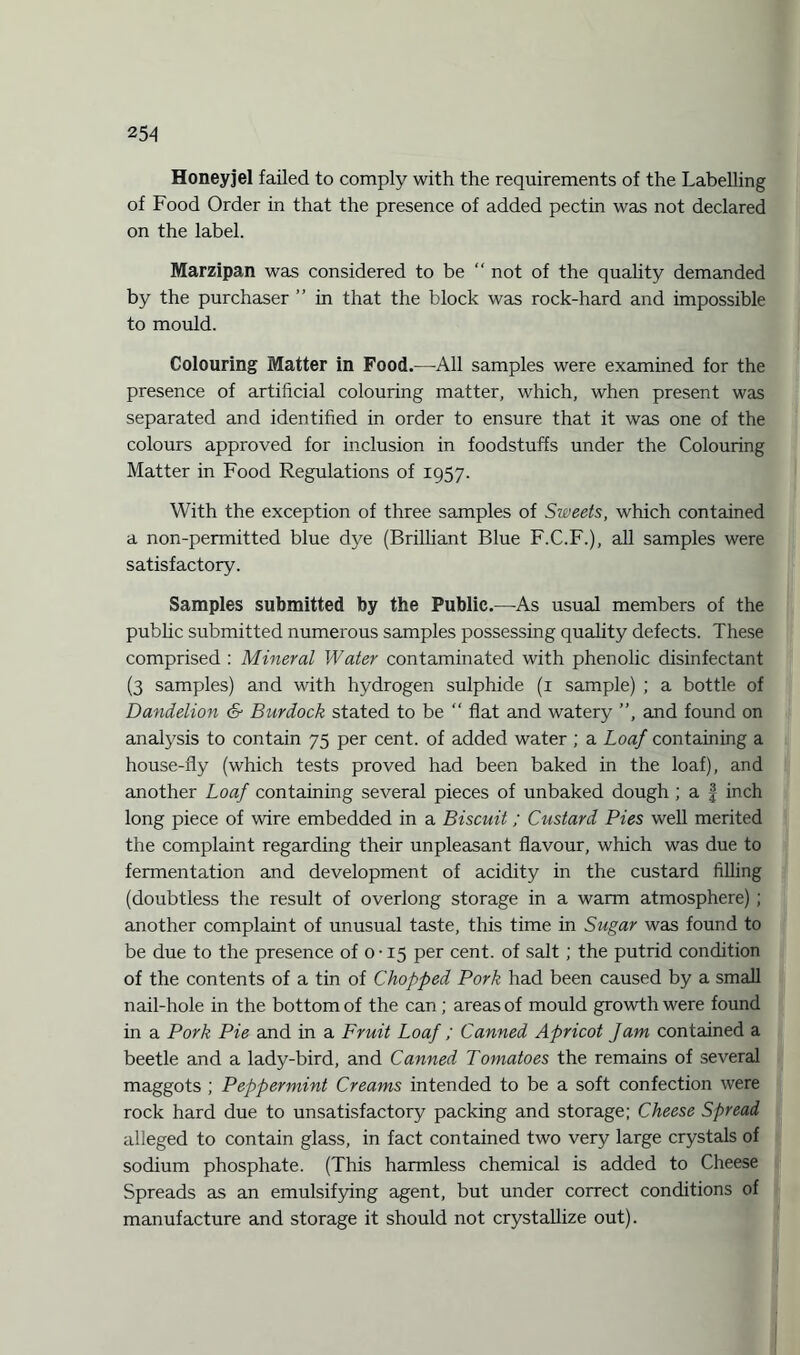 Honeyjel failed to comply with the requirements of the Labelling of Food Order in that the presence of added pectin was not declared on the label. Marzipan was considered to be “ not of the quality demanded by the purchaser ” in that the block was rock-hard and impossible to mould. Colouring Matter in Food.—All samples were examined for the presence of artificial colouring matter, which, when present was separated and identified in order to ensure that it was one of the colours approved for inclusion in foodstuffs under the Colouring Matter in Food Regulations of 1957. With the exception of three samples of Sweets, which contained a non-permitted blue dye (Brilliant Blue F.C.F.), all samples were satisfactory. Samples submitted by the Public.—As usual members of the public submitted numerous samples possessing quality defects. These comprised : Mineral Water contaminated with phenolic disinfectant (3 samples) and with hydrogen sulphide (1 sample) ; a bottle of Dandelion <§■ Burdock stated to be “ flat and watery ”, and found on analysis to contain 75 per cent, of added water ; a Loaf containing a house-fly (which tests proved had been baked in the loaf), and another Loaf containing several pieces of unbaked dough ; a § inch long piece of wire embedded in a Biscuit; Custard Pies well merited the complaint regarding their unpleasant flavour, which was due to fermentation and development of acidity in the custard filling (doubtless the result of overlong storage in a warm atmosphere) ; another complaint of unusual taste, this time in Sugar was found to be due to the presence of 0-15 per cent, of salt ; the putrid condition of the contents of a tin of Chopped Pork had been caused by a small nail-hole in the bottom of the can; areas of mould growth were found in a Pork Pie and in a Fruit Loaf; Canned Apricot Jam contained a beetle and a lady-bird, and Canned Tomatoes the remains of several maggots ; Peppermint Creams intended to be a soft confection were rock hard due to unsatisfactory packing and storage; Cheese Spread alleged to contain glass, in fact contained two very large crystals of sodium phosphate. (This harmless chemical is added to Cheese Spreads as an emulsifying agent, but under correct conditions of manufacture and storage it should not crystallize out).