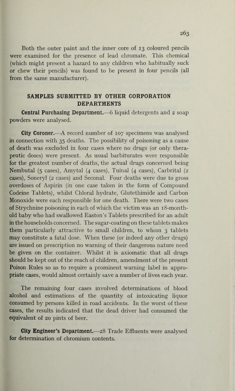 Both the outer paint and the inner core of 13 coloured pencils were examined for the presence of lead chromate. This chemical (which might present a hazard to any children who habitually suck or chew their pencils) was found to be present in four pencils (all from the same manufacturer). SAMPLES SUBMITTED BY OTHER CORPORATION DEPARTMENTS Central Purchasing Department.—-6 liquid detergents and 2 soap powders were analysed. City Coroner.—A record number of 107 specimens was analysed in connection with 35 deaths. The possibility of poisoning as a cause of death was excluded in four cases where no drugs (or only thera¬ peutic doses) were present. As usual barbiturates were responsible for the greatest number of deaths, the actual drugs concerned being Nembutal (5 cases), Amytal (4 cases), Tuinal (4 cases), Carbrital (2 cases), Soneryl (2 cases) and Seconal. Four deaths were due to gross overdoses of Aspirin (in one case taken in the form of Compound Codeine Tablets), whilst Chloral hydrate, Glutethimide and Carbon Monoxide were each responsible for one death. There were two cases of Strychnine poisoning in each of which the victim was an 18-month- old baby who had swallowed Easton’s Tablets prescribed for an adult in the households concerned. The sugar-coating on these tablets makes them particularly attractive to small children, to whom 3 tablets may constitute a fatal dose. When these (or indeed any other drugs) are issued on prescription no warning of their dangerous nature need be given on the container. Whilst it is axiomatic that all drugs should be kept out of the reach of children, amendment of the present Poison Rules so as to require a prominent warning label in appro¬ priate cases, would almost certainly save a number of lives each year. The remaining four cases involved determinations of blood alcohol and estimations of the quantity of intoxicating liquor consumed by persons killed in road accidents. In the worst of these cases, the results indicated that the dead driver had consumed the equivalent of 20 pints of beer. City Engineer’s Department.—28 Trade Effluents were analysed for determination of chromium contents.