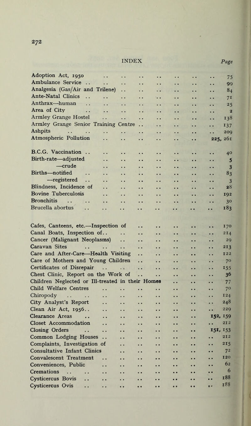 INDEX Page Adoption Act, 1950 Ambulance Service Analgesia (Gas/Air and Trilene) 75 99 84 Ante-Natal Clinics .. 7i Anthrax—human # , 25 Area of City 2 Armley Grange Hostel 138 Armley Grange Senior Training Centre 137 Ashpits 209 Atmospheric Pollution 225 261 B.C.G. Vaccination .. 40 Birth-rate—adjusted 5 —crude 3 Births—notified 83 —registered 3 Blindness, Incidence of 28 Bovine Tuberculosis 192 Bronchitis 3° Brucella abortus •• •• •• 183 Cafes, Canteens, etc.—Inspection of I70 Canal Boats, Inspection of.. . . 214 Cancer (Malignant Neoplasms) . • 29 Caravan Sites 213 Care and After-Care—Health Visiting . . 122 Care of Mothers and Young Children 70 Certificates of Disrepair 155 Chest Clinic, Report on the Work of . . 36 Children Neglected or Ill-treated in their Homes . . 77 Child Welfare Centres • . 70 Chiropody 124 City Analyst’s Report . • 248 Clean Air Act, 1956.. . . 229 Clearance Areas 152. 159 Closet Accommodation . . 212 Closing Orders 15*. 153 Common Lodging Houses .. • • 212 Complaints, Investigation of • • 215 Consultative Infant Clinics .. 72 Convalescent Treatment . • 120 Conveniences, Public • • 62 Cremations .. 6 Cysticercus Bovis .. 188 Cysticercus Ovis .. ., ., t * 188