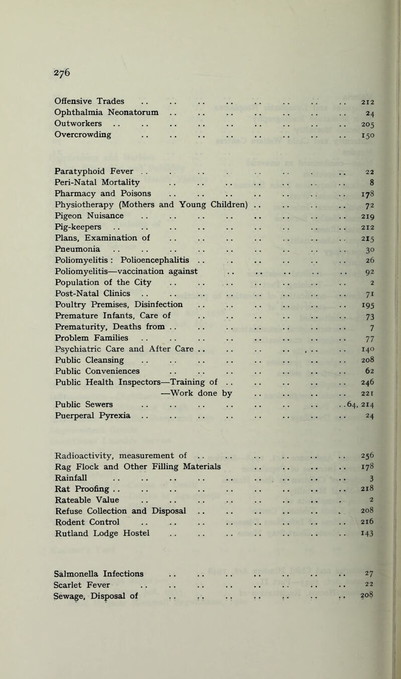 Offensive Trades .. .. .. .. .. .. .. .. 212 Ophthalmia Neonatorum .. .. .. .. .. .. . . 24 Outworkers .. .. .. .. .. .. . . .. .. 205 Overcrowding .. .. .. .. .. .. .. .. 150 Paratyphoid Fever . . . . . .. . .. 22 Peri-Natal Mortality .. .. .. . . .. .. .. 8 Pharmacy and Poisons .. .. .. .. .. .. .. 178 Physiotherapy (Mothers and Young Children) .. .. . . .. 72 Pigeon Nuisance .. .. .. .. .. .. .. .. 219 Pig-keepers .. .. .. .. .. .. .. .. .. 212 Plans, Examination of .. .. .. .. .. .. .. 215 Pneumonia .. .. .. .. .. .. .. . . . . 30 Poliomyelitis : Polioencephalitis .. .. .. .. .. .. 26 Poliomyelitis—vaccination against .. .. .. .. .. 92 Population of the City .. .. .. .. .. .. .. 2 Post-Natal Clinics .. .. .. .. .. .. . . .. 71 Poultry Premises, Disinfection .. .. .. .. .. .. 195 Premature Infants, Care of .. .. .. .. .. .. 73 Prematurity, Deaths from .. .. .. .. .. . . .. 7 Problem Families .. .. .. .. .. .. .. 77 Psychiatric Care and After Care .. .. . . . . . 140 Public Cleansing .. . . .. .. . . . . .. .. 208 Public Conveniences .. .. .. .. .. .. . . 62 Public Health Inspectors—Training of .. .. .. .. .. 246 —Work done by .. .. .. .. 221 Public Sewers .. .. .. .. .. .. .. ..64,214 Puerperal Pyrexia .. .. .. .. . . .. .. .. 24 Radioactivity, measurement of .. . . . . .. .. 256 Rag Flock and Other Filling Materials .. .. .. .. 178 Rainfall .. .. .. .. ., .. .. .. .. 3 Rat Proofing .. .. .. .. .. .. .. .. .. 218 Rateable Value Refuse Collection and Disposal .. .. .. .. .. . 208 Rodent Control .. .. .. .. .. .. .. .. 216 Rutland Lodge Hostel .. .. .. .. .. .. .. 143 Salmonella Infections Scarlet Fever Sewage, Disposal of 27 22 208