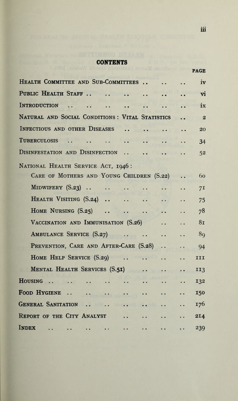 CONTENTS PAGE Health Committee and Sub-Committees. iv Public Health Staff. vi Introduction. ix Natural and Social Conditions : Vital Statistics .. 2 Infectious and other Diseases. 20 Tuberculosis. 34 Disinfestation and Disinfection. 52 National Health Service Act, 1946 : Care of Mothers and Young Children (S.22) .. 60 Midwifery (S.23). 71 Health Visiting (S.24). .. 75 Home Nursing (S.25) 78 Vaccination and Immunisation (S.26) .. .. 81 Ambulance Service (S.27) . 89 Prevention, Care and After-Care (S.28) .. .. 94 Home Help Service (S.29) . 111 Mental Health Services (S.51) 113 Housing.132 Food Hygiene.150 General Sanitation.176 Report of the City Analyst .214 Index .239