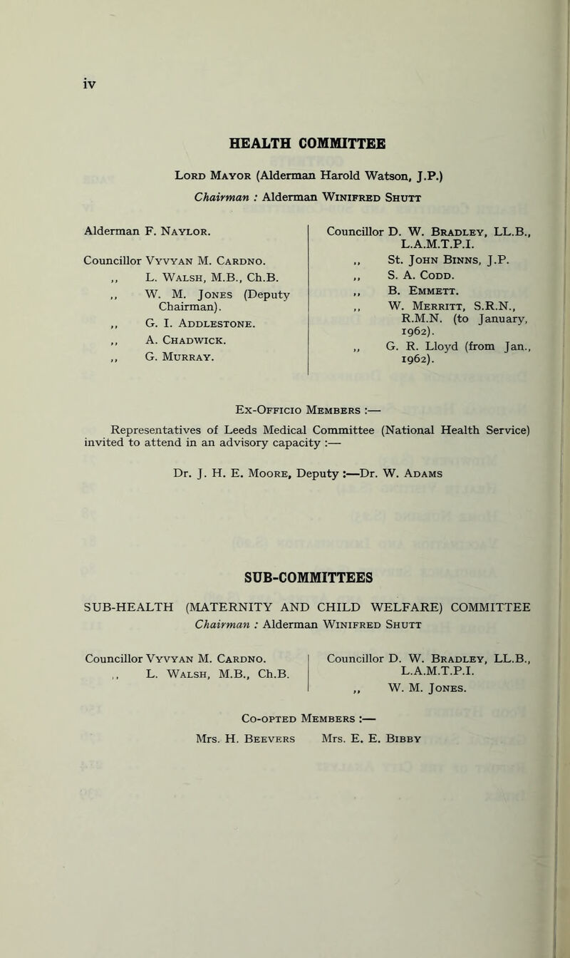 HEALTH COMMITTEE Lord Mayor (Alderman Harold Watson, J.P.) Chairman : Alderman Winifred Shutt Alderman F. Naylor. Councillor Vyvyan M. Cardno. ,, L. Walsh, M.B., Ch.B. ,, W. M. Jones (Deputy Chairman). ,, G. I. Addlestone. ,, A. Chadwick. ,, G. Murray. Councillor D. W. Bradley, LL.B., L.A.M.T.P.I. ,, St. John Binns, J.P. ,, S. A. Codd. ,, B. Emmett. ,, W. Merritt, S.R.N., R.M.N. (to January, 1962). ,, G. R. Lloyd (from Jan., 1962). Ex-Officio Members :— Representatives of Leeds Medical Committee (National Health Service) invited to attend in an advisory capacity :— Dr. J. H. E. Moore, Deputy:—Dr. W. Adams SUB-COMMITTEES SUB-HEALTH (MATERNITY AND CHILD WELFARE) COMMITTEE Chairman : Alderman Winifred Shutt Councillor Vyvyan M. Cardno. Councillor D. W. Bradley, LL.B., L. Walsh, M.B., Ch.B. L.A.M.T.P.I. ,, W. M. Jones. Co-opted Members :— Mrs. H. Bee vers Mrs. E. E. Bibby