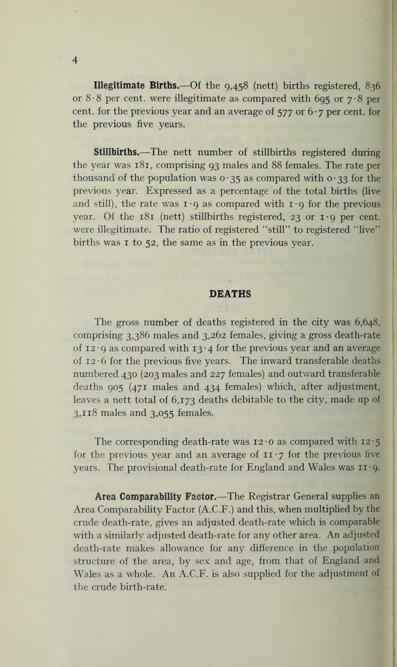 Illegitimate Births.—Of the 9,458 (nett) births registered, 836 or 8-8 per cent, were illegitimate as compared with 695 or 7-8 per cent, for the previous year and an average of 577 or 6-7 per cent, for the previous five years. Stillbirths.—The nett number of stillbirths registered during the year was 181, comprising 93 males and 88 females. The rate per thousand of the population was 0-35 as compared with 0 • 33 for the previous year. Expressed as a percentage of the total births (live and still), the rate w'as 1-9 as compared with 1-9 for the previous year. Of the 181 (nett) stillbirths registered, 23 or 1-9 per cent, were illegitimate. The ratio of registered “still” to registered “live” births was 1 to 52, the same as in the previous year. DEATHS The gross number of deaths registered in the city was 6,648, comprising 3,386 males and 3,262 females, giving a gross death-rate of 12-9 as compared with 13-4 for the previous year and an average of 12-6 for the previous five years. The inward transferable deaths numbered 430 (203 males and 227 females) and outward transferable deaths 905 (471 males and 434 females) which, after adjustment, leaves a nett total of 6,173 deaths debitable to the city, made up of 3,118 males and 3,055 females. The corresponding death-rate was 12-o as compared with 12-5 for the previous year and an average of 11-7 for the previous live years. The provisional death-rate for England and Wales was 11-9. Area Comparability Factor.—The Registrar General supplies an Area Comparability Factor (A.C.F.) and this, when multiplied by the crude death-rate, gives an adjusted death-rate which is comparable with a similarly adjusted death-rate for any other area. An adjusted death-rate makes allowance for any difference in the population structure of the area, by sex and age, from that of England and Wales as a whole. An A.C.F. is also supplied for the adjustment of the crude birth-rate.
