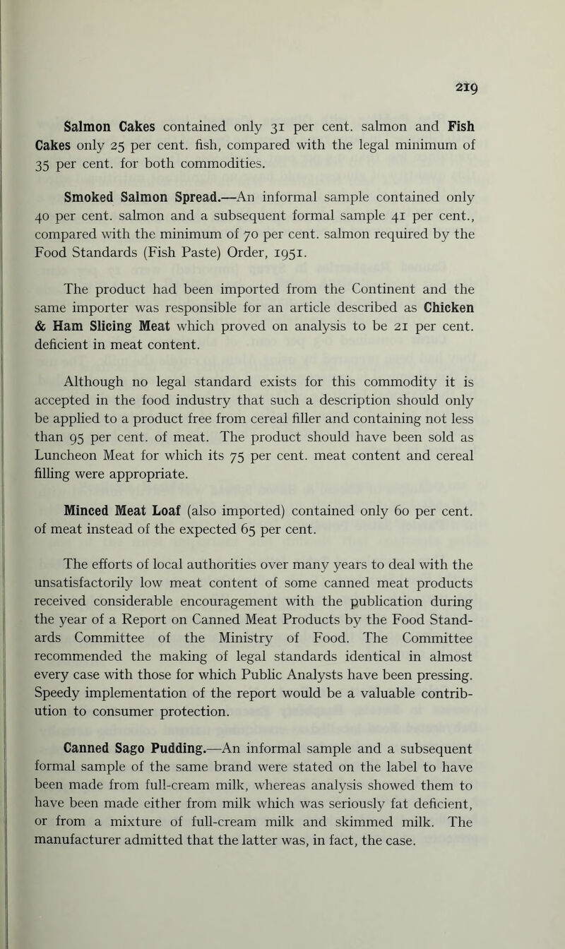 Salmon Cakes contained only 31 per cent, salmon and Fish Cakes only 25 per cent, fish, compared with the legal minimum of 35 per cent, for both commodities. Smoked Salmon Spread.—An informal sample contained only 40 per cent, salmon and a subsequent formal sample 41 per cent., compared with the minimum of 70 per cent, salmon required by the Food Standards (Fish Paste) Order, 1951. The product had been imported from the Continent and the same importer was responsible for an article described as Chicken & Ham Slicing Meat which proved on analysis to be 21 per cent, deficient in meat content. Although no legal standard exists for this commodity it is accepted in the food industry that such a description should only be applied to a product free from cereal filler and containing not less than 95 per cent, of meat. The product should have been sold as Luncheon Meat for which its 75 per cent, meat content and cereal filling were appropriate. Minced Meat Loaf (also imported) contained only 60 per cent, of meat instead of the expected 65 per cent. The efforts of local authorities over many years to deal with the unsatisfactorily low meat content of some canned meat products received considerable encouragement with the publication during the year of a Report on Canned Meat Products by the Food Stand¬ ards Committee of the Ministry of Food. The Committee recommended the making of legal standards identical in almost every case with those for which Public Analysts have been pressing. Speedy implementation of the report would be a valuable contrib¬ ution to consumer protection. Canned Sago Pudding.—An informal sample and a subsequent formal sample of the same brand were stated on the label to have been made from full-cream milk, whereas analysis showed them to have been made either from milk which was seriously fat deficient, or from a mixture of full-cream milk and skimmed milk. The manufacturer admitted that the latter was, in fact, the case.