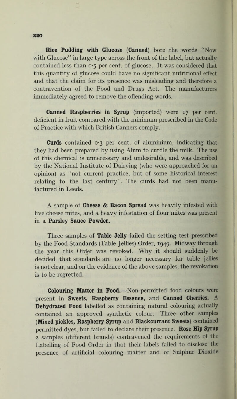Rice Pudding with Glucose (Canned) bore the words Now with Glucose” in large type across the front of the label, but actually contained less than 0-5 per cent, of glucose. It was considered that this quantity of glucose could have no significant nutritional effect and that the claim for its presence was misleading and therefore a contravention of the Food and Drugs Act. The manufacturers immediately agreed to remove the offending words. Canned Raspberries in Syrup (imported) were 17 per cent, deficient in fruit compared with the minimum prescribed in the Code of Practice with which British Canners comply. Curds contained 0-3 per cent, of aluminium, indicating that they had been prepared by using Alum to curdle the milk. The use of this chemical is unnecessary and undesirable, and was described by the National Institute of Dairying (who were approached for an opinion) as not current practice, but of some historical interest relating to the last century”. The curds had not been manu¬ factured in Leeds. A sample of Cheese & Bacon Spread was heavily infested with live cheese mites, and a heavy infestation of flour mites was present in a Parsley Sauce Powder. Three samples of Table Jelly failed the setting test prescribed by the Food Standards (Table Jellies) Order, 1949. Midway through the year this Order was revoked. Why it should suddenly be decided that standards are no longer necessary for table jellies is not clear, and on the evidence of the above samples, the revokation is to be regretted. Colouring Matter in Food.—Non-permitted food colours were present in Sweets, Raspberry Essence, and Canned Cherries. A Dehydrated Food labelled as containing natural colouring actually contained an approved synthetic colour. Three other samples (Mixed pickles, Raspberry Syrup and Blackcurrant Sweets) contained permitted dyes, but failed to declare their presence. Rose Hip Syrup 2 samples (different brands) contravened the requirements of the Labelling of Food Order in that their labels failed to disclose the presence of artificial colouring matter and of Sulphur Dioxide