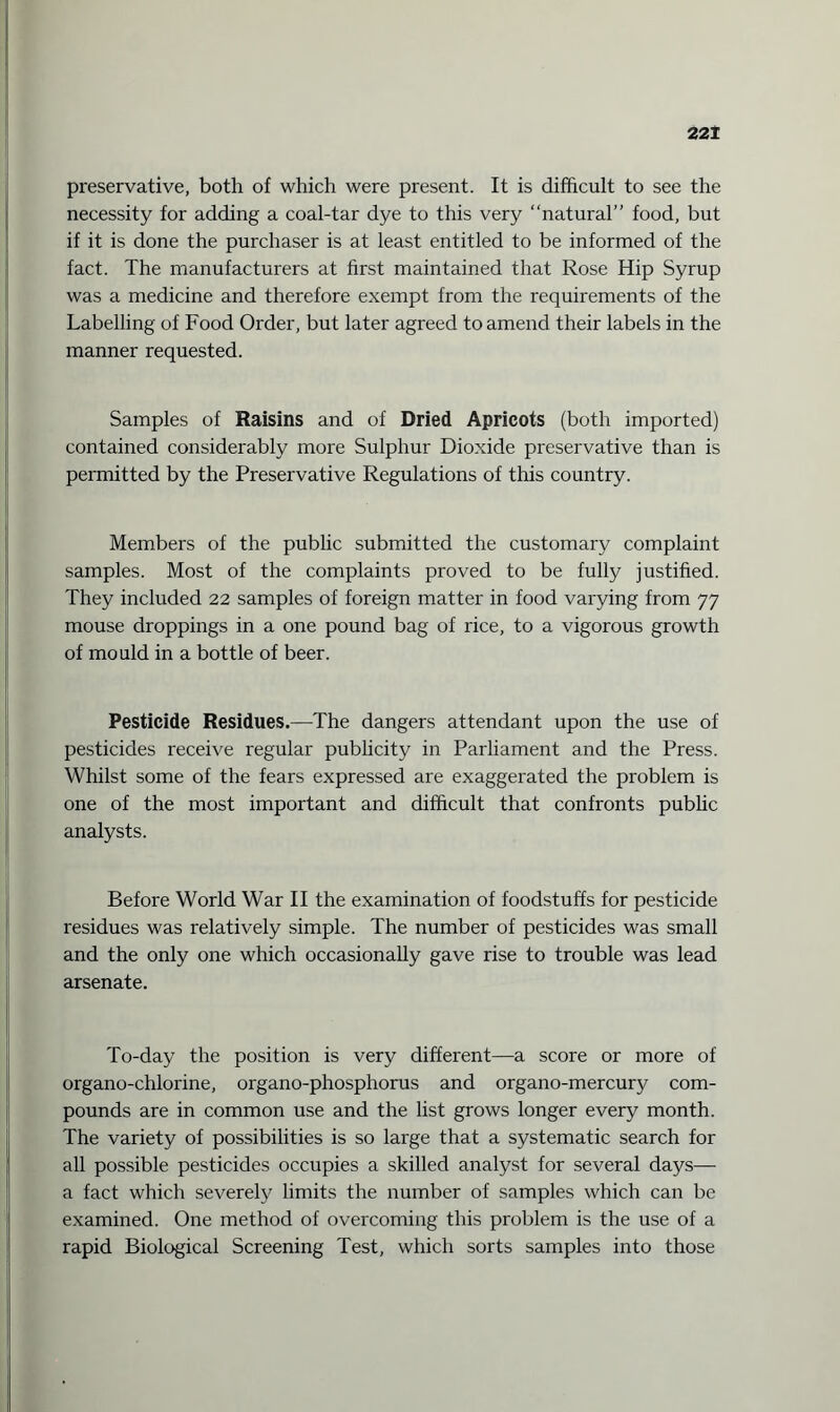 preservative, both of which were present. It is difficult to see the necessity for adding a coal-tar dye to this very “natural” food, but if it is done the purchaser is at least entitled to be informed of the fact. The manufacturers at first maintained that Rose Hip Syrup was a medicine and therefore exempt from the requirements of the Labelling of Food Order, but later agreed to amend their labels in the manner requested. Samples of Raisins and of Dried Apricots (both imported) contained considerably more Sulphur Dioxide preservative than is permitted by the Preservative Regulations of this country. Members of the public submitted the customary complaint samples. Most of the complaints proved to be fully justified. They included 22 samples of foreign matter in food varying from 77 mouse droppings in a one pound bag of rice, to a vigorous growth of mould in a bottle of beer. Pesticide Residues.—The dangers attendant upon the use of pesticides receive regular publicity in Parliament and the Press. Whilst some of the fears expressed are exaggerated the problem is one of the most important and difficult that confronts public analysts. Before World War II the examination of foodstuffs for pesticide residues was relatively simple. The number of pesticides was small and the only one which occasionally gave rise to trouble was lead arsenate. To-day the position is very different—a score or more of organo-chlorine, organo-phosphorus and organo-mercury com¬ pounds are in common use and the list grows longer every month. The variety of possibilities is so large that a systematic search for all possible pesticides occupies a skilled analyst for several days— a fact which severely limits the number of samples which can be examined. One method of overcoming this problem is the use of a rapid Biological Screening Test, which sorts samples into those