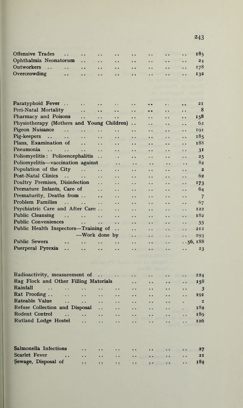 Offensive Trades Ophthalmia Neonatorum Outworkers Overcrowding 185 24 178 132 Paratyphoid Fever .. .. .. .. .. .. .. .. 21 Peri-Natal Mortality .. .. .. .. .. .. .. 8 Pharmacy and Poisons .. .. .. .. .. .. .. 158 Physiotherapy (Mothers and Young Children) .. .. .. .. 62 Pigeon Nuisance .. .. .. .. .. .. .. .. 191 Pig-keepers .. .. .. .. .. .. .. .. .. 185 Plans, Examination of .. .. .. .. .. .. .. 188 Pneumonia .. .. .. .. .. .. .. .. .. 31 Poliomyelitis : Polioencephalitis .. .. .. .. .. .. 25 Poliomyelitis—vaccination against .. .. .. .. .. 82 Population of the City .. .. .. .. .. .. .. 2 Post-Natal Clinics .. .. .. .. .. .. .. .. 62 Poultry Premises, Disinfection .. .. .. .. .. .. 173 Premature Infants, Care of .. .. .. .. .. .. 64 Prematurity, Deaths from .. .. .. .. .. .. .. 7 Problem Families .. .. .. .. .. .. .. .. 67 Psychiatric Care and After Care .. .. .. .. .. .. 122 Public Cleansing .. .. .. .. .. .. .. .. 182 Public Conveniences .. .. .. .. .. .. .. 55 Public Health Inspectors—Training of .. .. .. .. .. 212 —Work done by .. .. .. .. 193 Public Sewers .. .. .. .. .. .. .. ..56,188 Puerperal Pyrexia .. .. .. .. .. .. .. .. 23 Radioactivity, measurement of .. .. .. .. .. 224 Rag Flock and Other Filling Materials .. .. .. .. 158 Rainfall .. .. .. .. .. .. .. .. 3 Rat Proofing .. . . .. .. .. .. .. .. .. 191 Rateable Value .. .. .. .. .. .. .. . 2 Refuse Collection and Disposal .. .. .. .. .. . 182 Rodent Control .. .. .. .. .. .. .. .. 189 Rutland Lodge Hostel .. .. .. .. .. .. .. 126 Salmonella Infections Scarlet Fever Sewage, Disposal of 27 21 482