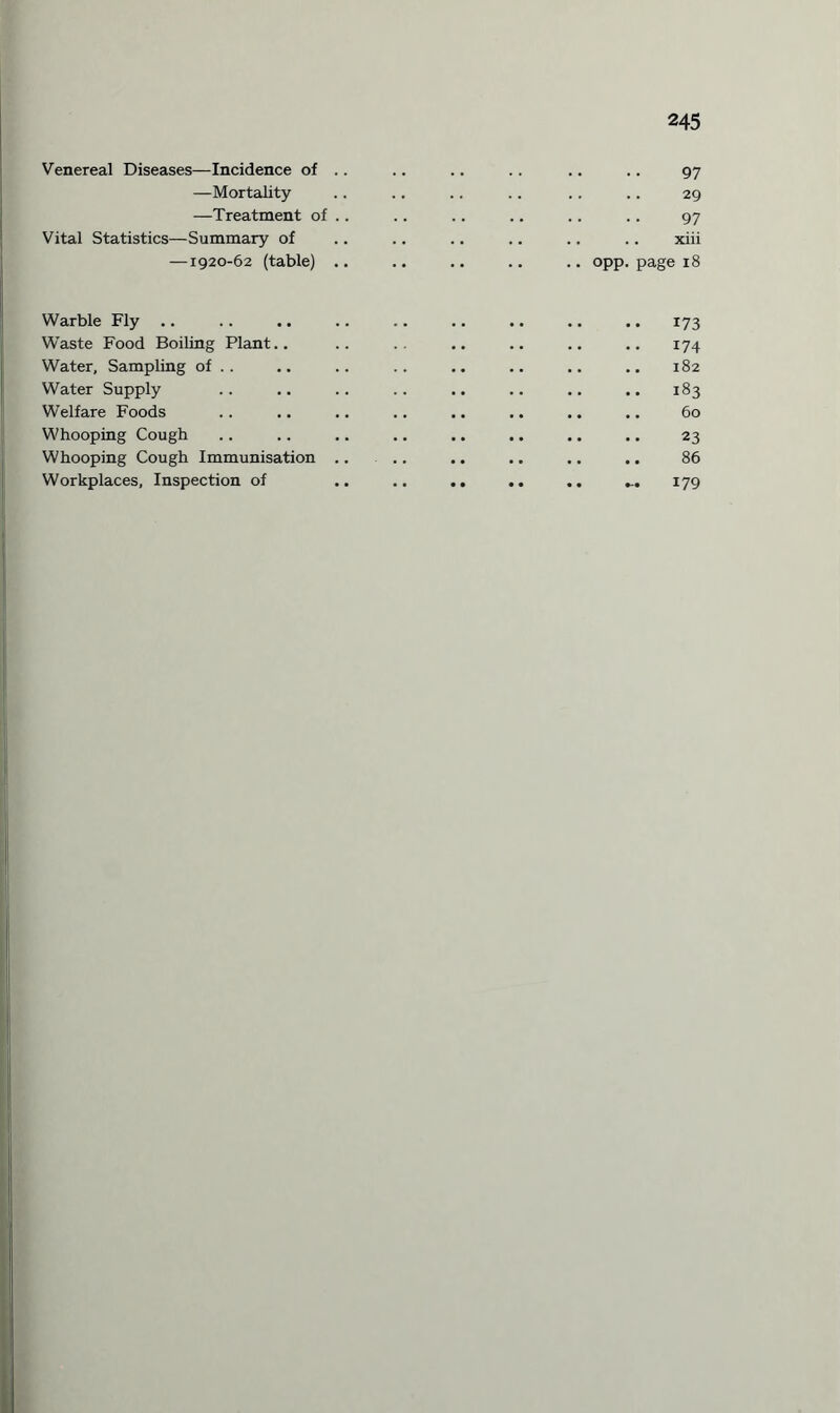 Venereal Diseases—Incidence of —Mortality —Treatment of Vital Statistics—Summary of —1920-62 (table) 97 29 97 .. .. xiii .. opp. page 18 Warble Fly .. .. .. .. .. .. .. .. .. 173 Waste Food Boiling Plant.. .. .. .. .. .. .. 174 Water, Sampling of .. .. .. .. .. .. .. .. 182 Water Supply .. .. .. .. .. .. .. .. 183 Welfare Foods .. .. .. .. .. .. .. .. 60 Whooping Cough .. .. .. .. .. .. .. .. 23 Whooping Cough Immunisation .. .. .. .. .. .. 86