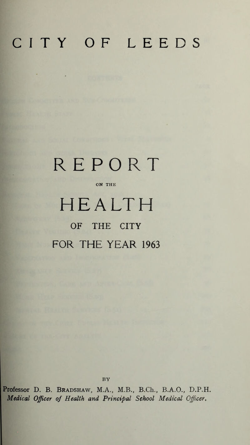CITY OF LEEDS REPORT ON THE HEALTH OF THE CITY FOR THE YEAR 1963 BY Professor D. B. Bradshaw, M.A., M.B., B.Ch., B.A.O., D.P.H. Medical Officer of Health and Principal School Medical Officer.