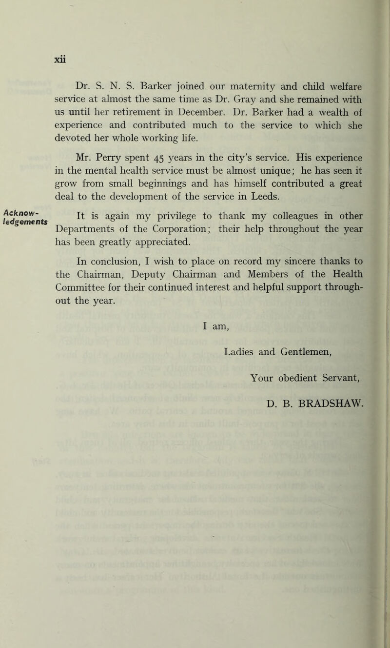 Acknow¬ ledgements xii Dr. S. N. S. Barker joined our maternity and child welfare service at almost the same time as Dr. Gray and she remained with us until her retirement in December. Dr. Barker had a wealth of experience and contributed much to the service to which she devoted her whole working life. Mr. Perry spent 45 years in the city’s service. His experience in the mental health service must be almost unique; he has seen it grow from small beginnings and has himself contributed a great deal to the development of the service in Leeds. It is again my privilege to thank my colleagues in other Departments of the Corporation; their help throughout the year has been greatly appreciated. In conclusion, I wish to place on record my sincere thanks to the Chairman, Deputy Chairman and Members of the Health Committee for their continued interest and helpful support through¬ out the year. I am, Ladies and Gentlemen, Your obedient Servant, D. B. BRADSHAW.