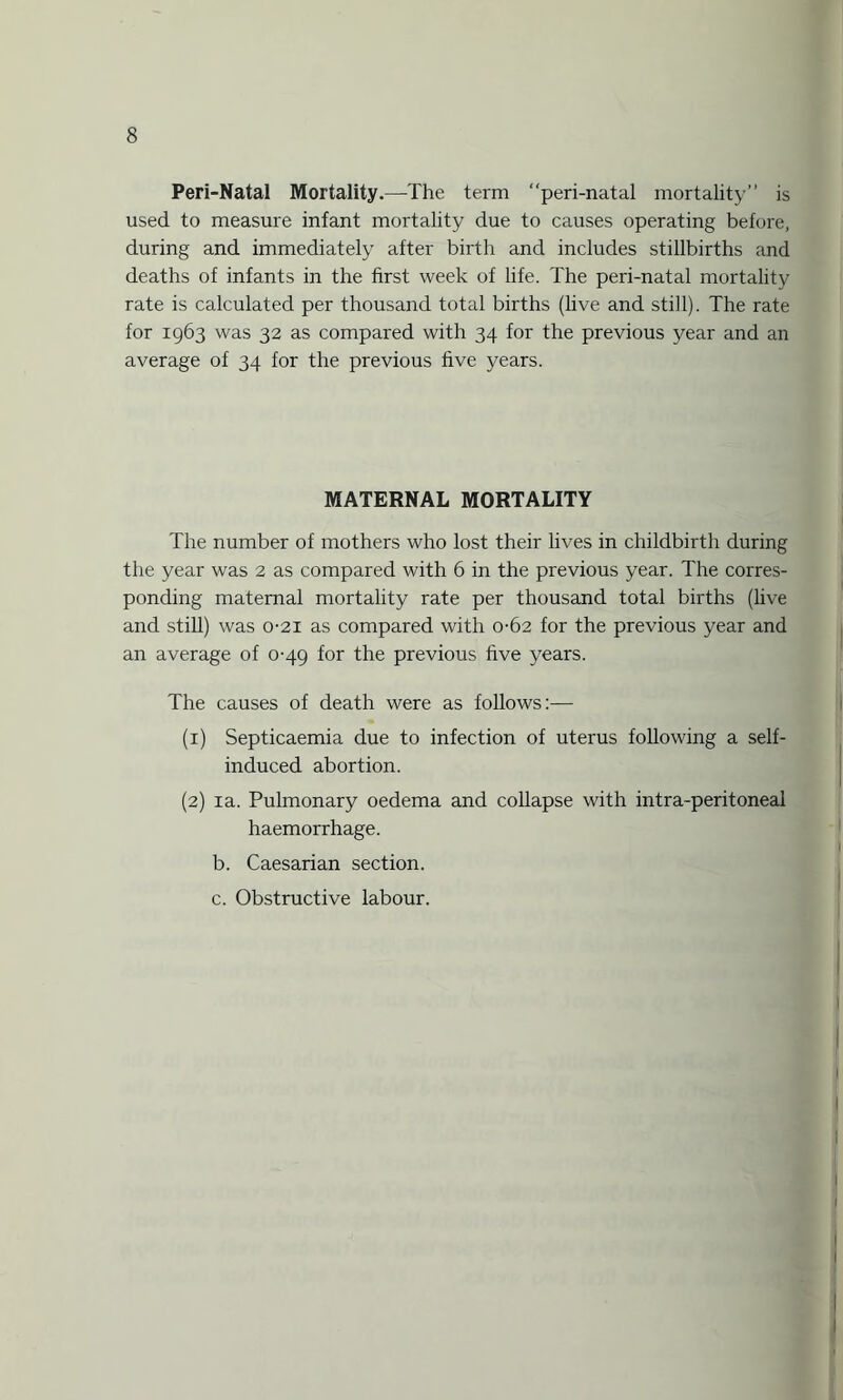 Peri-Natal Mortality.—The term “peri-natal mortality” is used to measure infant mortality due to causes operating before, during and immediately after birth and includes stillbirths and deaths of infants in the first week of life. The peri-natal mortality rate is calculated per thousand total births (five and still). The rate for 1963 was 32 as compared with 34 for the previous year and an average of 34 for the previous five years. MATERNAL MORTALITY The number of mothers who lost their lives in childbirth during the year was 2 as compared with 6 in the previous year. The corres¬ ponding maternal mortality rate per thousand total births (live and still) was 0-21 as compared with 0-62 for the previous year and an average of 0-49 for the previous five years. The causes of death were as follows:— (1) Septicaemia due to infection of uterus following a self- induced abortion. (2) ia. Pulmonary oedema and collapse with intra-peritoneal haemorrhage. b. Caesarian section. c. Obstructive labour.