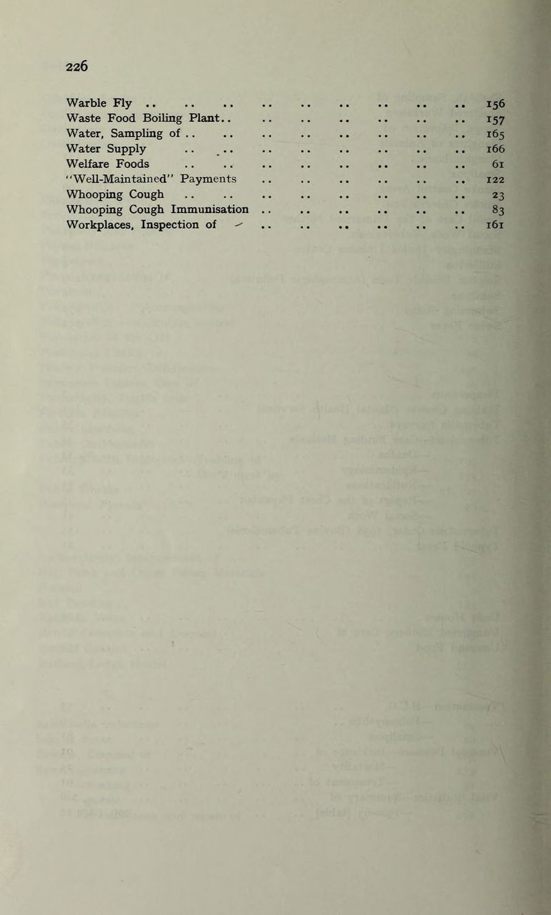 Warble Fly .. .. .. .. .. .. .. .. .. 156 Waste Food Boiling Plant.. .. .. .. .. .. .. 157 Water, Sampling of .. .. .. .. .. .. .. .. 165 Water Supply .. .. .. .. .. .. .. .. 166 Welfare Foods .. .. .. .. .. .. .. .. 61 Well-Maintained” Payments .. .. .. .. .. .. 122 Whooping Cough .. .. .. .. .. .. .. .. 23 Whooping Cough Immunisation .. .. .. .. .. .. 83