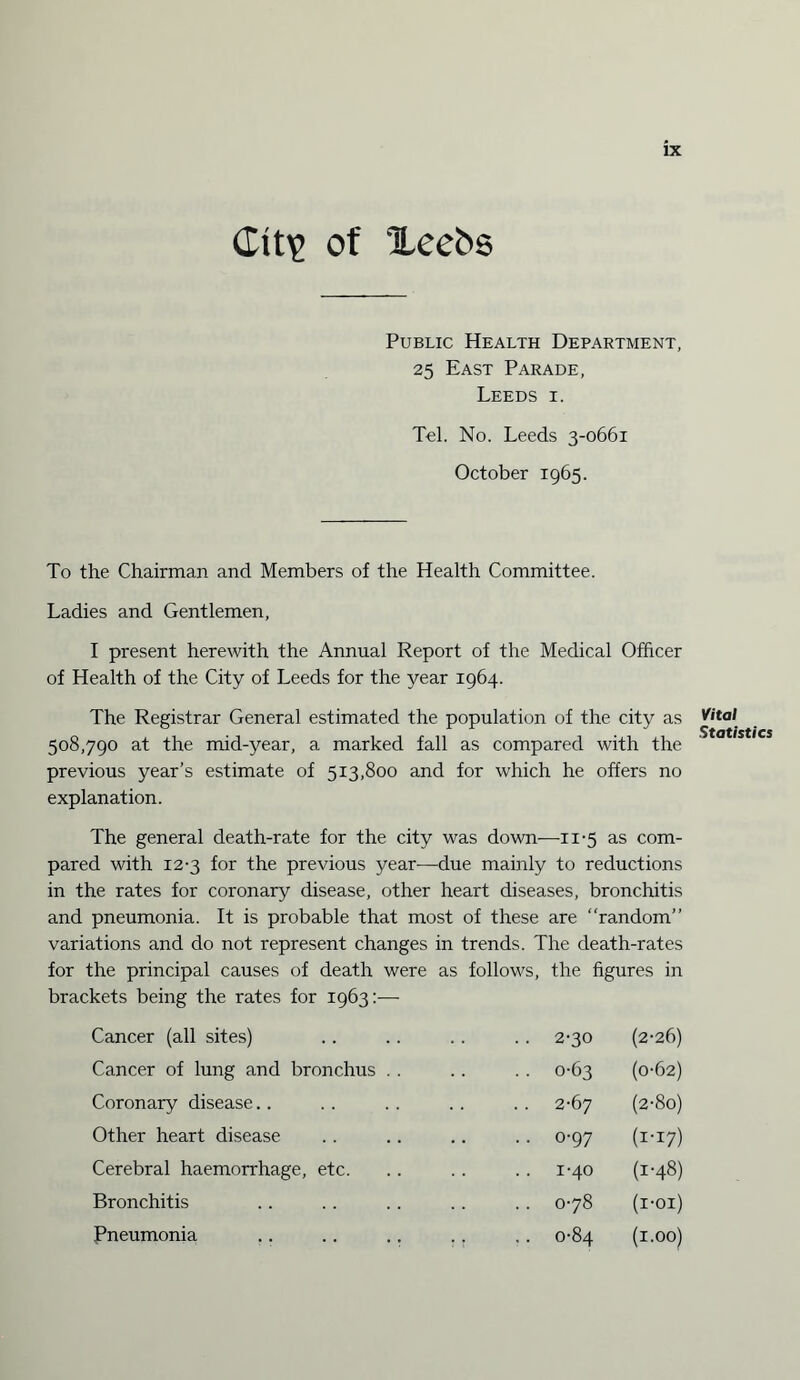 City of Xeebs Public Health Department, 25 East Parade, Leeds i. Tel. No. Leeds 3-0661 October 1965. To the Chairman and Members of the Health Committee. Ladies and Gentlemen, I present herewith the Annual Report of the Medical Officer of Health of the City of Leeds for the year 1964. The Registrar General estimated the population of the city as 508,790 at the mid-year, a marked fall as compared with the previous year’s estimate of 513,800 and for which he offers no explanation. The general death-rate for the city was down—11-5 as com¬ pared with 12-3 for the previous year-—due mainly to reductions in the rates for coronary disease, other heart diseases, bronchitis and pneumonia. It is probable that most of these are random” variations and do not represent changes in trends. The death-rates for the principal causes of death were as follows, the figures in brackets being the rates for 1963:— Cancer (all sites) • • 2-30 (2-26) Cancer of lung and bronchus . . . . 0-63 (0-62) Coronary disease 2-67 (2-80) Other heart disease • • o-97 (i-i7) Cerebral haemorrhage, etc. 1-40 (1-48) Bronchitis .. 078 (I-OI) Pneumonia .. 0-84 (1.00) Vital Statistics