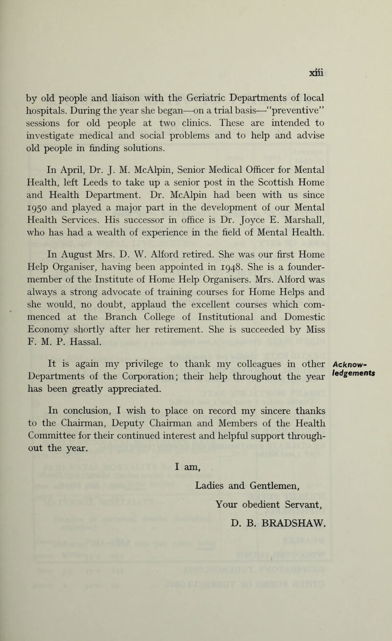 by old people and liaison with the Geriatric Departments of local hospitals. During the year she began—on a trial basis—“preventive” sessions for old people at two clinics. These are intended to investigate medical and social problems and to help and advise old people in finding solutions. In April, Dr. J. M. McAlpin, Senior Medical Officer for Mental Health, left Leeds to take up a senior post in the Scottish Home and Health Department. Dr. McAlpin had been with us since 1950 and played a major part in the development of our Mental Health Services. His successor in office is Dr. Joyce E. Marshall, who has had a wealth of experience in the field of Mental Health. In August Mrs. D. W. Alford retired. She was our first Home Help Organiser, having been appointed in 1948. She is a founder- member of the Institute of Home Help Organisers. Mrs. Alford was always a strong advocate of training courses for Home Helps and she would, no doubt, applaud the excellent courses which com¬ menced at the Branch College of Institutional and Domestic Economy shortly after her retirement. She is succeeded by Miss F. M. P. Hassal. It is again my privilege to thank my colleagues in other Departments of the Corporation; their help throughout the year has been greatly appreciated. In conclusion, I wish to place on record my sincere thanks to the Chairman, Deputy Chairman and Members of the Health Committee for their continued interest and helpful support through¬ out the year. I am. Ladies and Gentlemen, Your obedient Servant, D. B. BRADSHAW. Acknow¬ ledgements