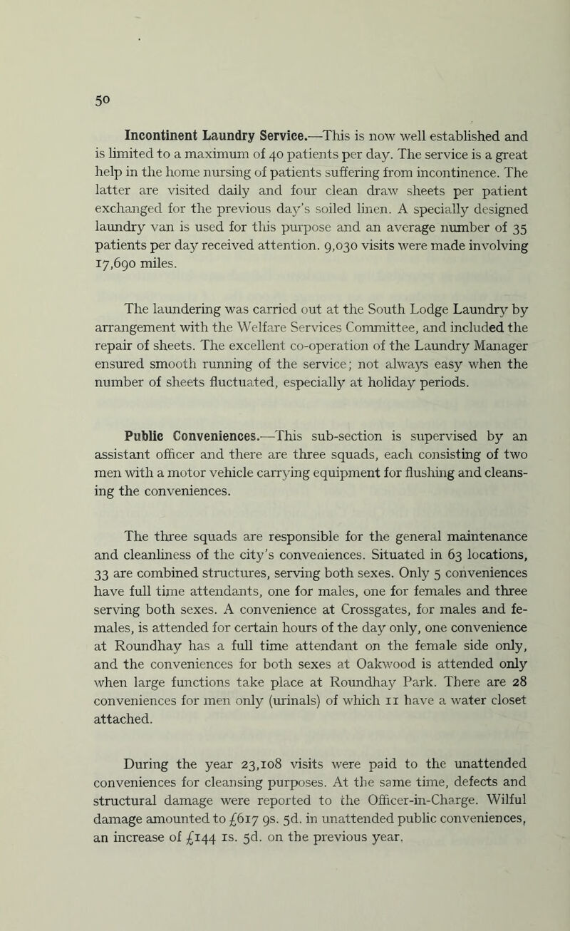 Incontinent Laundry Service.—This is now well established and is limited to a maximum of 40 patients per day. The service is a great help in the home nursing of patients suffering from incontinence. The latter are visited daily and four clean draw sheets per patient exchanged for the previous day’s soiled linen. A specially designed laundry van is used for this purpose and an average number of 35 patients per day received attention. 9,030 visits were made involving 17,690 miles. The laundering was carried out at the South Lodge Laundry by arrangement with the Welfare Services Committee, and included the repair of sheets. The excellent co-operation of the Laundry Manager ensured smooth running of the service; not always easy when the number of sheets fluctuated, especially at holiday periods. Public Conveniences.—This sub-section is supervised by an assistant officer and there are three squads, each consisting of two men with a motor vehicle carrying equipment for flushing and cleans¬ ing the conveniences. The three squads are responsible for the general maintenance and cleanliness of the city’s conveniences. Situated in 63 locations, 33 are combined structures, serving both sexes. Only 5 conveniences have full time attendants, one for males, one for females and three serving both sexes. A convenience at Crossgates, for males and fe¬ males, is attended for certain hours of the day only, one convenience at Roundhay has a full time attendant on the female side only, and the conveniences for both sexes at Oakwood is attended only when large functions take place at Roundhay Park. There are 28 conveniences for men only (urinals) of which 11 have a water closet attached. During the year 23,108 visits were paid to the unattended conveniences for cleansing purposes. At the same time, defects and structural damage were reported to the Officer-in-Charge. Wilful damage amounted to £617 9s. 5d. in unattended public conveniences, an increase of £144 is. 5d. on the previous year.