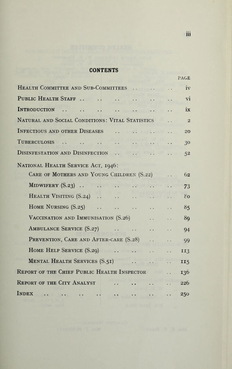 CONTENTS PAGE Health Committee and Sub-Committees .. . . .. iv Public Health Staff .. .. .. .. .. .. vi Introduction .. .. .. .. .. .. .. ix Natural and Social Conditions: Vital Statistics .. 2 Infectious and other Diseases .. .. .. .. 20 Tuberculosis .. .. .. .. .. .. .. 30 Disinfestation and Disinfection .. .. .. .. 52 National Health Service Act, 1946: Care of Mothers and Young Children (S.22) .. 62 Midwifery (S.23) .. .. .. .. .. .. 73 Health Visiting (S.24) .. .. .. .. .. go Home Nursing (S.25) .. .. .. .. 85 Vaccination and Immunisation (S.26) .. .. 89 Ambulance Service (S.27) . 94 Prevention, Care and After-care (S.28) .. .. 99 Home Help Service (S.29) .. .. 113 Mental Health Services (S.51) .. .. 115 Report of the Chief Public Health Inspector . . 136 Report of the City Analyst .. .. .. .. 226 Index .250