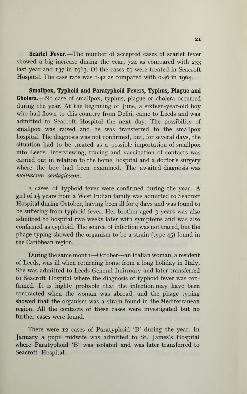 Scarlet Fever.—The number of accepted cases of scarlet fever showed a big increase during the year, 724 as compared with 233 last year and 137 in 1963. Of the cases 19 were treated in Seacroft Hospital. The case rate was 1-42 as compared with 0-46 in 1964. Smallpox, Typhoid and Paratyphoid Fevers, Typhus, Plague and Cholera.—No case of smallpox, typhus, plague or cholera occurred during the year. At the beginning of June, a sixteen-year-old boy who had flown to this country from Delhi, came to Leeds and was admitted to Seacroft Hospital the next day. The possibility of smallpox was raised and he was transferred to the smallpox hospital. The diagnosis was not confirmed, but, for several days, the situation had to be treated as a possible importation of smallpox into Leeds. Interviewing, tracing and vaccination of contacts was carried out in relation to the home, hospital and a doctor’s surgery where the boy had been examined. The awaited diagnosis was molluscum contagiosum. 3 cases of typhoid fever were confirmed during the year. A girl of 1^ years from a West Indian family was admitted to Seacroft Hospital during October, having been ill for 9 days and was found to be suffering from typhoid fever. Her brother aged 3 years was also admitted to hospital two weeks later with symptoms and was also confirmed as typhoid. The source of infection was not traced, but the phage typing showed the organism to be a strain (type 45) found in the Caribbean region. During the same month—October—an Italian woman, a resident of Leeds, was ill when returning home from a long holiday in Italy. She was admitted to Leeds General Infirmary and later transferred to Seacroft Hospital where the diagnosis of typhoid fever was con¬ firmed. It is highly probable that the infection may have been contracted when the woman was abroad, and the phage typing showed that the organism was a strain found in the Mediterranean region. All the contacts of these cases were investigated but no further cases were found. There were 12 cases of Paratyphoid ‘B’ during the year. In January a pupil midwife was admitted to St. James’s Hospital where Paratyphoid ‘B’ was isolated and was later transferred to Seacroft Hospital,