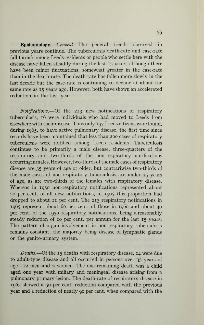 Epidemiology.—General—The general trends observed in previous years continue. The tuberculosis death-rate and case-rate (all forms) among Leeds residents or people who settle here with the disease have fallen steadily during the last 15 years, although there have been minor fluctuations, somewhat greater in the case-rate than in the death-rate. The death-rate has fallen more slowly in the last decade but the case-rate is continuing to decline at about the same rate as 15 years ago. However, both have shown an accelerated reduction in the last year. Notifications.—Of the 213 new notifications of respiratory tuberculosis, 16 were individuals who had moved to Leeds from elsewhere with their disease. Thus only 197 Leeds citizens were found, during 1965, to have active pulmonary disease, the first time since records have been maintained that less than 200 cases of respiratory tuberculosis were notified among Leeds residents. Tuberculosis continues to be primarily a male disease, three-quarters of the respiratory and two-thirds of the non-respiratory notifications occurringin males. However, two-thirds of the male cases of respiratory disease are 35 years of age or older, but contrariwise two-thirds of the male cases of non-respiratory tuberculosis are under 35 years of age, as are two-thirds of the females with respiratory disease. Whereas in 1950 non-respiratory notifications represented about 20 per cent, of all new notifications, in 1965 this proportion had dropped to about 11 per cent. The 213 respiratory notifications in 1965 represent about 60 per cent, of those in i960 and about 40 per cent, of the 1950 respiratory notifications, being a reasonably steady reduction of 10 per cent, per annum for the last 15 years. The pattern of organ involvement in non-respiratory tuberculosis remains constant, the majority being disease of lymphatic glands or the genito-urinary system. Deaths.—Of the 15 deaths with respiratory disease, 14 were due to adult-type disease and all occurred in persons over 35 years of age—12 men and 2 women. The one remaining death was a child aged one year with miliary and meningeal disease arising from a pulmonary primary lesion. The death-rate of respiratory disease in 1965 showed a 50 per cent, reduction compared with the previous year and a reduction of nearly 90 per cent, when compared with the