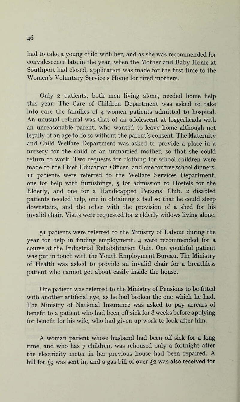 had to take a young child with her, and as she was recommended for convalescence late in the year, when the Mother and Baby Home at Southport had closed, application was made for the first time to the Women’s Voluntary Service’s Home for tired mothers. Only 2 patients, both men living alone, needed home help this year. The Care of Children Department was asked to take into care the families of 4 women patients admitted to hospital. An unusual referral was that of an adolescent at loggerheads with an unreasonable parent, who wanted to leave home although not legally of an age to do so without the parent’s consent. The Maternity and Child Welfare Department was asked to provide a place in a nursery for the child of an unmarried mother, so that she could return to work. Two requests for clothing for school children were made to the Chief Education Officer, and one for free school dinners. 11 patients were referred to the Welfare Services Department, one for help with furnishings, 5 for admission to Hostels for the Elderly, and one for a Handicapped Persons’ Club. 2 disabled patients needed help, one in obtaining a bed so that he could sleep downstairs, and the other with the provision of a shed for his invalid chair. Visits were requested for 2 elderly widows living alone. 51 patients were referred to the Ministry of Labour during the year for help in finding employment. 4 were recommended for a course at the Industrial Rehabilitation Unit. One youthful patient was put in touch with the Youth Employment Bureau. The Ministry of Health was asked to provide an invalid chair for a breathless patient who cannot get about easily inside the house. One patient was referred to the Ministry of Pensions to be fitted with another artificial eye, as he had broken the one which he had. The Ministry of National Insurance was asked to pay arrears of benefit to a patient who had been off sick for 8 weeks before applying for benefit for his wife, who had given up work to look after him. A woman patient whose husband had been off sick for a long time, and who has 7 children, was rehoused only a fortnight after the electricity meter in her previous house had been repaired. A bill for £g was sent in, and a gas bill of over £2 was also received for