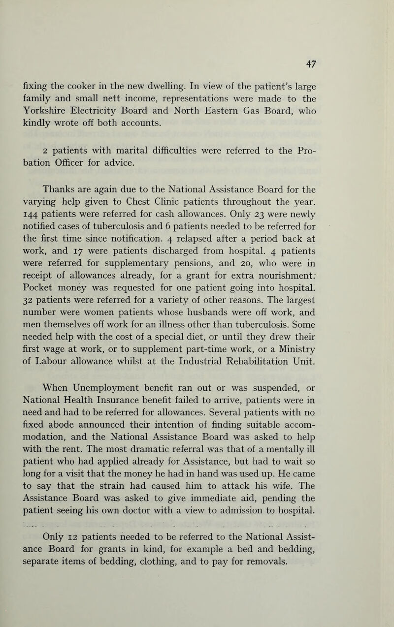 fixing the cooker in the new dwelling. In view of the patient’s large family and small nett income, representations were made to the Yorkshire Electricity Board and North Eastern Gas Board, who kindly wrote off both accounts. 2 patients with marital difficulties were referred to the Pro¬ bation Officer for advice. Thanks are again due to the National Assistance Board for the varying help given to Chest Clinic patients throughout the year. 144 patients were referred for cash allowances. Only 23 were newly notified cases of tuberculosis and 6 patients needed to be referred for the first time since notification. 4 relapsed after a period back at work, and 17 were patients discharged from hospital. 4 patients were referred for supplementary pensions, and 20, who were in receipt of allowances already, for a grant for extra nourishment: Pocket money was requested for one patient going into hospital. 32 patients were referred for a variety of other reasons. The largest number were women patients whose husbands were off work, and men themselves off work for an illness other than tuberculosis. Some needed help with the cost of a special diet, or until they drew their first wage at work, or to supplement part-time work, or a Ministry of Labour allowance whilst at the Industrial Rehabilitation Unit. When Unemployment benefit ran out or was suspended, or National Health Insurance benefit failed to arrive, patients were in need and had to be referred for allowances. Several patients with no fixed abode announced their intention of finding suitable accom¬ modation, and the National Assistance Board was asked to help with the rent. The most dramatic referral was that of a mentally ill patient who had applied already for Assistance, but had to wait so long for a visit that the money he had in hand was used up. He came to say that the strain had caused him to attack his wife. The Assistance Board was asked to give immediate aid, pending the patient seeing his own doctor with a view to admission to hospital. Only 12 patients needed to be referred to the National Assist¬ ance Board for grants in kind, for example a bed and bedding, separate items of bedding, clothing, and to pay for removals.