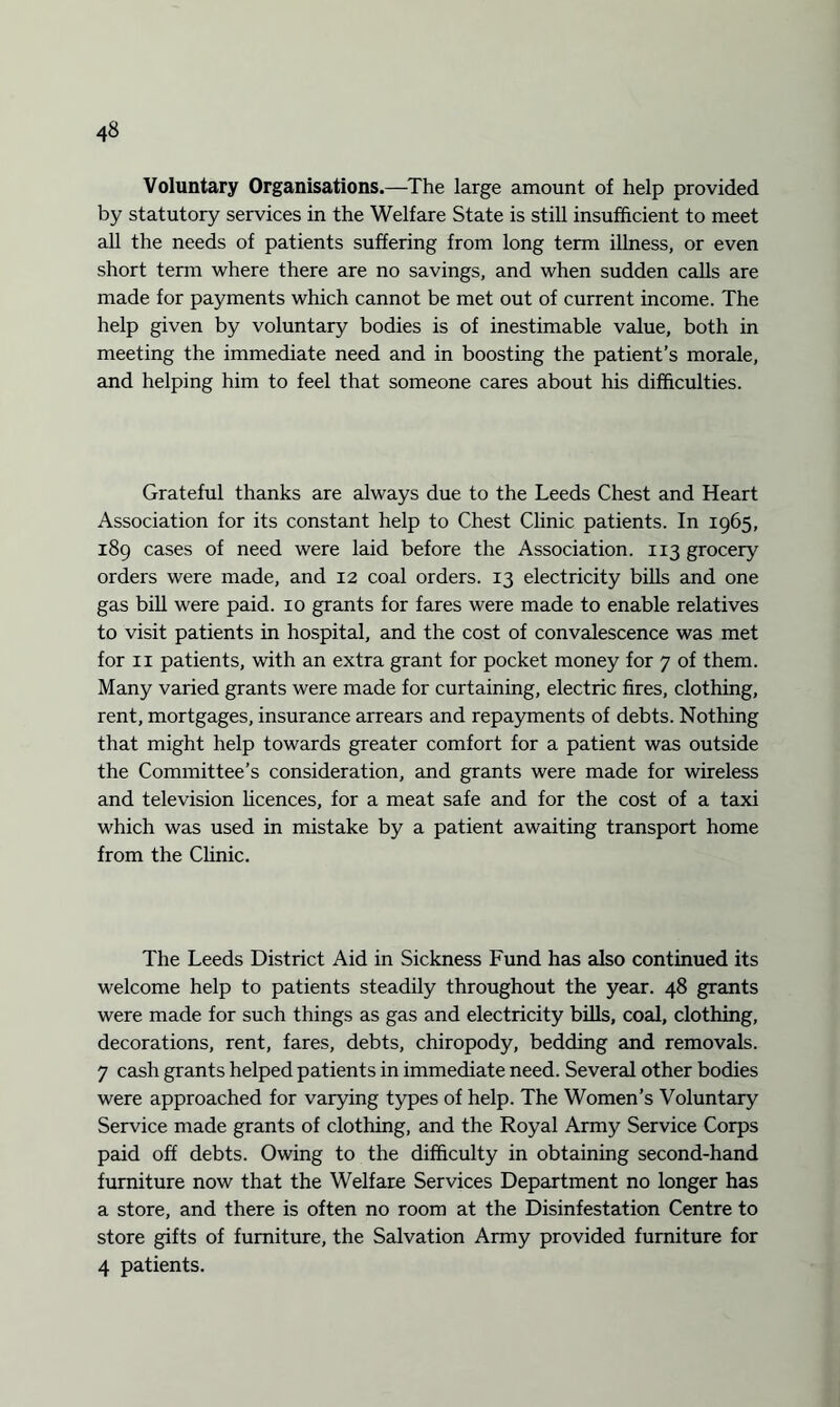 Voluntary Organisations.—The large amount of help provided by statutory services in the Welfare State is still insufficient to meet all the needs of patients suffering from long term illness, or even short term where there are no savings, and when sudden calls are made for payments which cannot be met out of current income. The help given by voluntary bodies is of inestimable value, both in meeting the immediate need and in boosting the patient’s morale, and helping him to feel that someone cares about his difficulties. Grateful thanks are always due to the Leeds Chest and Heart Association for its constant help to Chest Clinic patients. In 1965, 189 cases of need were laid before the Association. 113 grocery orders were made, and 12 coal orders. 13 electricity bills and one gas bill were paid. 10 grants for fares were made to enable relatives to visit patients in hospital, and the cost of convalescence was met for 11 patients, with an extra grant for pocket money for 7 of them. Many varied grants were made for curtaining, electric fires, clothing, rent, mortgages, insurance arrears and repayments of debts. Nothing that might help towards greater comfort for a patient was outside the Committee’s consideration, and grants were made for wireless and television licences, for a meat safe and for the cost of a taxi which was used in mistake by a patient awaiting transport home from the Clinic. The Leeds District Aid in Sickness Fund has also continued its welcome help to patients steadily throughout the year. 48 grants were made for such things as gas and electricity bills, coal, clothing, decorations, rent, fares, debts, chiropody, bedding and removals. 7 cash grants helped patients in immediate need. Several other bodies were approached for varying types of help. The Women’s Voluntary Service made grants of clothing, and the Royal Army Service Corps paid off debts. Owing to the difficulty in obtaining second-hand furniture now that the Welfare Services Department no longer has a store, and there is often no room at the Disinfestation Centre to store gifts of furniture, the Salvation Army provided furniture for 4 patients.