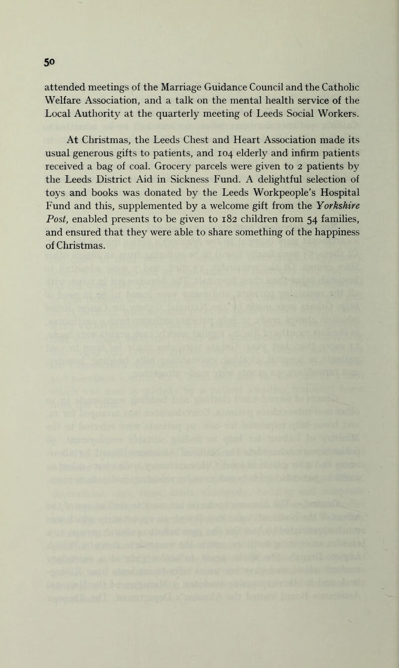 attended meetings of the Marriage Guidance Council and the Catholic Welfare Association, and a talk on the mental health service of the Local Authority at the quarterly meeting of Leeds Social Workers. At Christmas, the Leeds Chest and Heart Association made its usual generous gifts to patients, and 104 elderly and infirm patients received a bag of coal. Grocery parcels were given to 2 patients by the Leeds District Aid in Sickness Fund. A delightful selection of toys and books was donated by the Leeds Workpeople’s Hospital Fund and this, supplemented by a welcome gift from the Yorkshire Post, enabled presents to be given to 182 children from 54 families, and ensured that they were able to share something of the happiness of Christmas.