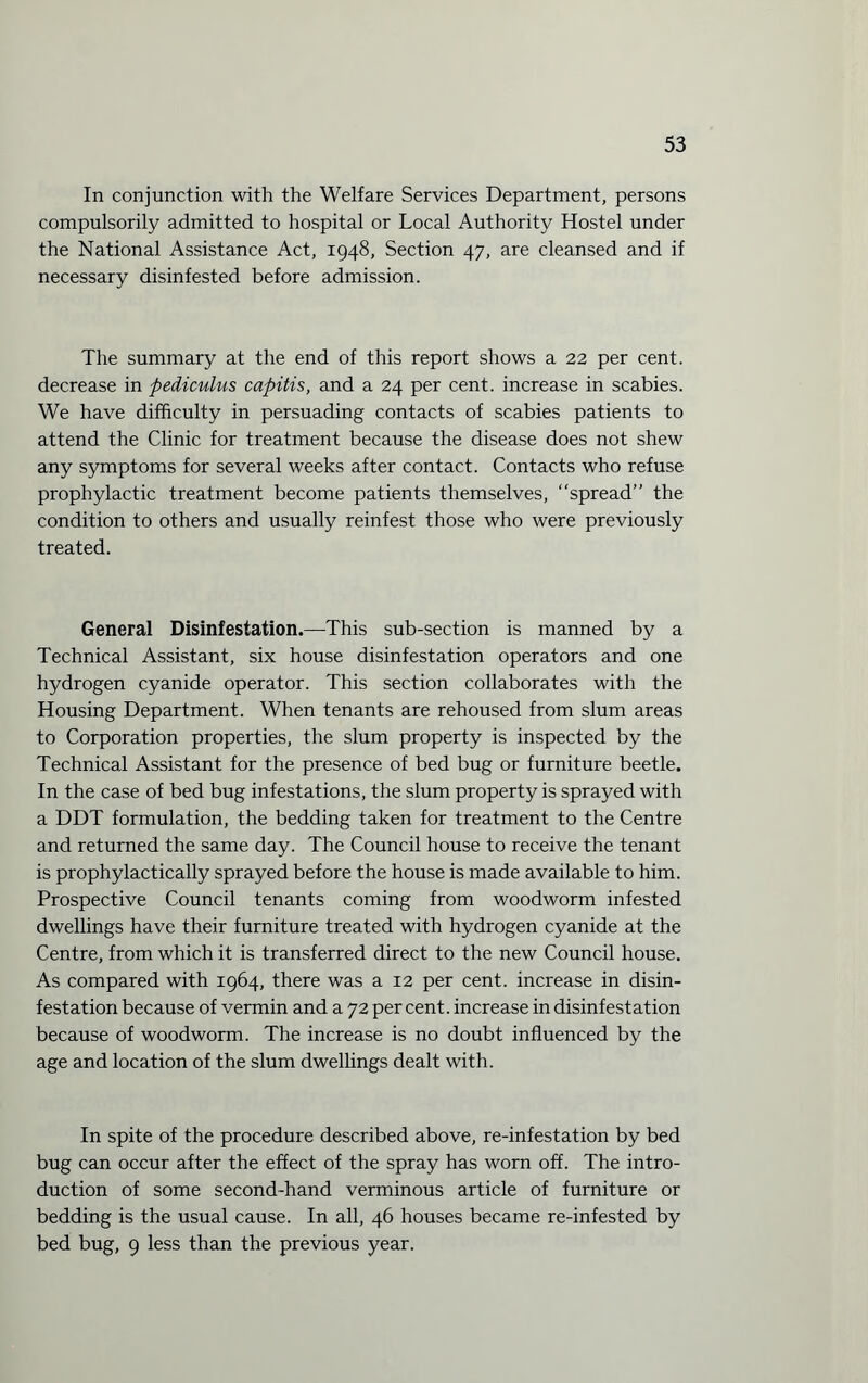 In conjunction with the Welfare Services Department, persons compulsorily admitted to hospital or Local Authority Hostel under the National Assistance Act, 1948, Section 47, are cleansed and if necessary disinfested before admission. The summary at the end of this report shows a 22 per cent, decrease in pediculus capitis, and a 24 per cent, increase in scabies. We have difficulty in persuading contacts of scabies patients to attend the Clinic for treatment because the disease does not shew any symptoms for several weeks after contact. Contacts who refuse prophylactic treatment become patients themselves, “spread” the condition to others and usually reinfest those who were previously treated. General Disinfestation.—This sub-section is manned by a Technical Assistant, six house disinfestation operators and one hydrogen cyanide operator. This section collaborates with the Housing Department. When tenants are rehoused from slum areas to Corporation properties, the slum property is inspected by the Technical Assistant for the presence of bed bug or furniture beetle. In the case of bed bug infestations, the slum property is sprayed with a DDT formulation, the bedding taken for treatment to the Centre and returned the same day. The Council house to receive the tenant is prophylactically sprayed before the house is made available to him. Prospective Council tenants coming from woodworm infested dwellings have their furniture treated with hydrogen cyanide at the Centre, from which it is transferred direct to the new Council house. As compared with 1964, there was a 12 per cent, increase in disin¬ festation because of vermin and a 72 per cent, increase in disinfestation because of woodworm. The increase is no doubt influenced by the age and location of the slum dwellings dealt with. In spite of the procedure described above, re-infestation by bed bug can occur after the effect of the spray has worn off. The intro¬ duction of some second-hand verminous article of furniture or bedding is the usual cause. In all, 46 houses became re-infested by bed bug, 9 less than the previous year.