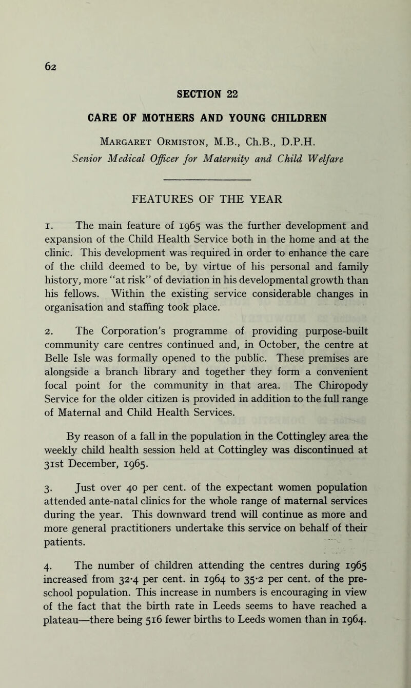 SECTION 22 CARE OF MOTHERS AND YOUNG CHILDREN Margaret Ormiston, M.B., Ch.B., D.P.H. Senior Medical Officer for Maternity and Child Welfare FEATURES OF THE YEAR 1. The main feature of 1965 was the further development and expansion of the Child Health Service both in the home and at the clinic. This development was required in order to enhance the care of the child deemed to be, by virtue of his personal and family history, more “at risk” of deviation in his developmental growth than his fellows. Within the existing service considerable changes in organisation and staffing took place. 2. The Corporation’s programme of providing purpose-built community care centres continued and, in October, the centre at Belle Isle was formally opened to the public. These premises are alongside a branch library and together they form a convenient focal point for the community in that area. The Chiropody Service for the older citizen is provided in addition to the full range of Maternal and Child Health Services. By reason of a fall in the population in the Cottingley area the weekly child health session held at Cottingley was discontinued at 31st December, 1965. 3. Just over 40 per cent, of the expectant women population attended ante-natal clinics for the whole range of maternal services during the year. This downward trend will continue as more and more general practitioners undertake this service on behalf of their patients. 4. The number of children attending the centres during 1965 increased from 32-4 per cent, in 1964 to 35-2 per cent, of the pre¬ school population. This increase in numbers is encouraging in view of the fact that the birth rate in Leeds seems to have reached a plateau—there being 516 fewer births to Leeds women than in 1964.