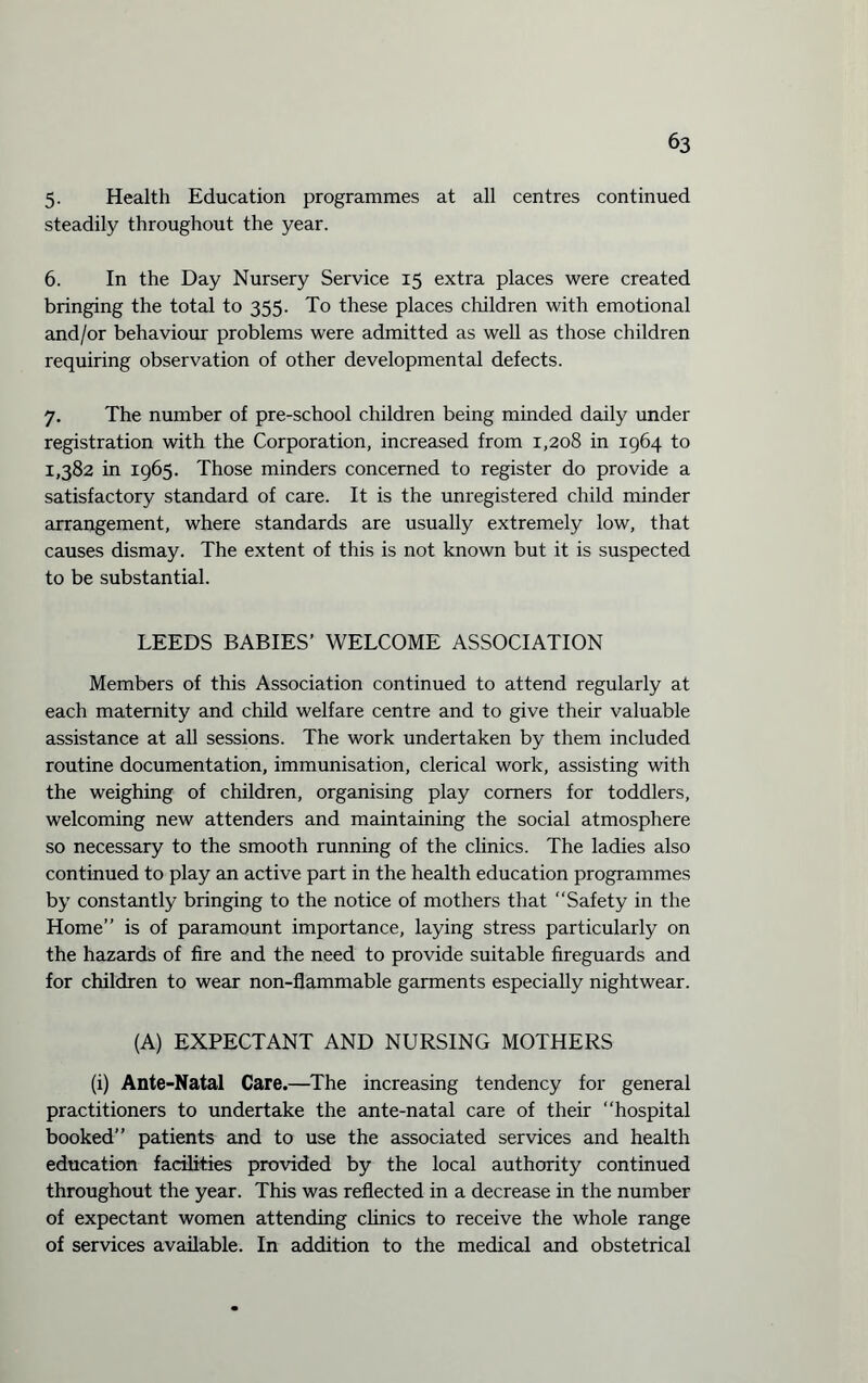 5. Health Education programmes at all centres continued steadily throughout the year. 6. In the Day Nursery Service 15 extra places were created bringing the total to 355. To these places children with emotional and/or behaviour problems were admitted as well as those children requiring observation of other developmental defects. 7. The number of pre-school children being minded daily under registration with the Corporation, increased from 1,208 in 1964 to 1,382 in 1965. Those minders concerned to register do provide a satisfactory standard of care. It is the unregistered child minder arrangement, where standards are usually extremely low, that causes dismay. The extent of this is not known but it is suspected to be substantial. LEEDS BABIES’ WELCOME ASSOCIATION Members of this Association continued to attend regularly at each maternity and child welfare centre and to give their valuable assistance at all sessions. The work undertaken by them included routine documentation, immunisation, clerical work, assisting with the weighing of children, organising play comers for toddlers, welcoming new attenders and maintaining the social atmosphere so necessary to the smooth running of the clinics. The ladies also continued to play an active part in the health education programmes by constantly bringing to the notice of mothers that ‘‘Safety in the Home” is of paramount importance, laying stress particularly on the hazards of fire and the need to provide suitable fireguards and for children to wear non-flammable garments especially nightwear. (A) EXPECTANT AND NURSING MOTHERS (i) Ante-Natal Care.—The increasing tendency for general practitioners to undertake the ante-natal care of their ‘‘hospital booked” patients and to use the associated services and health education facilities provided by the local authority continued throughout the year. This was reflected in a decrease in the number of expectant women attending clinics to receive the whole range of services available. In addition to the medical and obstetrical