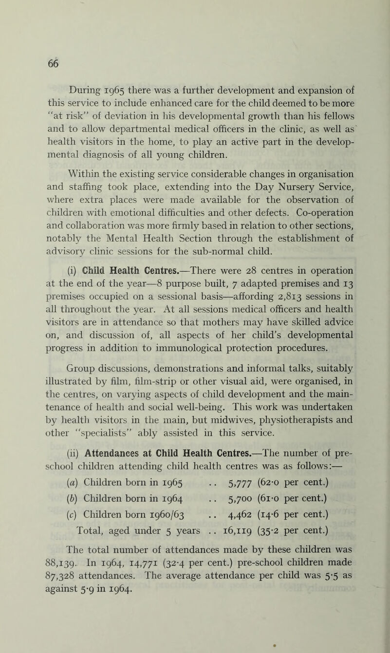 During 1965 there was a further development and expansion of this service to include enhanced care for the child deemed to be more “at risk’’ of deviation in his developmental growth than his fellows and to allow departmental medical officers in the clinic, as well as health visitors in the home, to play an active part in the develop¬ mental diagnosis of all young children. Within the existing service considerable changes in organisation and staffing took place, extending into the Day Nursery Service, where extra places were made available for the observation of children with emotional difficulties and other defects. Co-operation and collaboration was more firmly based in relation to other sections, notably the Mental Health Section through the establishment of advisory clinic sessions for the sub-normal child. (i) Child Health Centres.—There were 28 centres in operation at the end of the year—8 purpose built, 7 adapted premises and 13 premises occupied on a sessional basis—affording 2,813 sessions in all throughout the year. At all sessions medical officers and health visitors are in attendance so that mothers may have skilled advice on, and discussion of, all aspects of her child’s developmental progress in addition to immunological protection procedures. Group discussions, demonstrations and informal talks, suitably illustrated by film, film-strip or other visual aid, were organised, in the centres, on varying aspects of child development and the main¬ tenance of health and social well-being. This work was undertaken by health visitors in the main, but midwives, physiotherapists and other “specialists” ably assisted in this service. (ii) Attendances at Child Health Centres.—The number of pre¬ school children attending child health centres was as follows:— (a) Children born in 1965 (b) Children born in 1964 (c) Children born 1960/63 Total, aged under 5 years 5,777 (62-0 per cent.) 5,700 (6i-o per cent.) 4,462 (14-6 per cent.) 16,119 (35'2 Per cent.) The total number of attendances made by these children was 88,139. 1° 1964, 14.771 (32-4 per cent.) pre-school children made 87,328 attendances. The average attendance per child was 5-5 as against 5-9 in 1964.