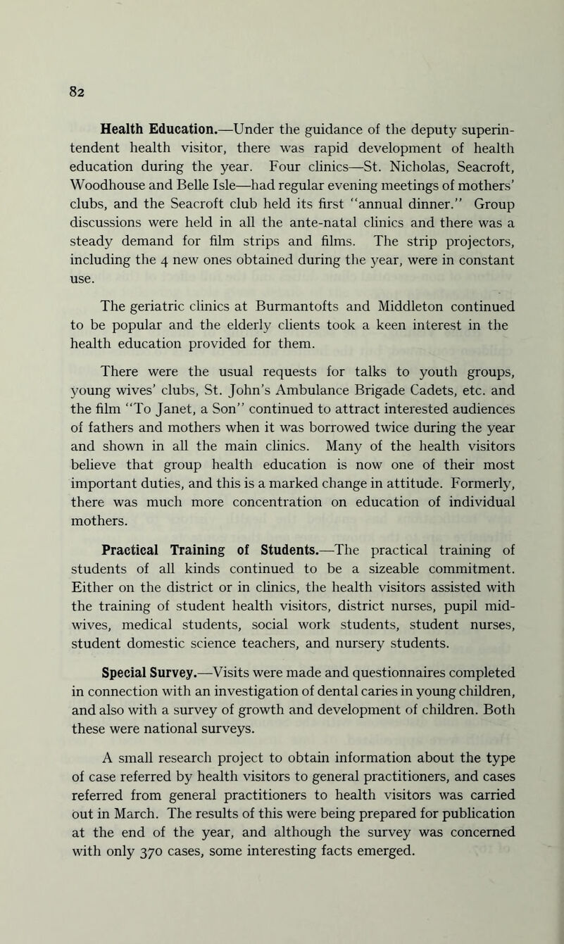 Health Education.—Under the guidance of the deputy superin¬ tendent health visitor, there was rapid development of health education during the year. Four clinics—St. Nicholas, Seacroft, Woodhouse and Belle Isle—had regular evening meetings of mothers’ clubs, and the Seacroft club held its first annual dinner.” Group discussions were held in all the ante-natal clinics and there was a steady demand for film strips and films. The strip projectors, including the 4 new ones obtained during the year, were in constant use. The geriatric clinics at Burmantofts and Middleton continued to be popular and the elderly clients took a keen interest in the health education provided for them. There were the usual requests for talks to youth groups, young wives’ clubs, St. John’s Ambulance Brigade Cadets, etc. and the film “To Janet, a Son” continued to attract interested audiences of fathers and mothers when it was borrowed twice during the year and shown in all the main clinics. Many of the health visitors believe that group health education is now one of their most important duties, and this is a marked change in attitude. Formerly, there was much more concentration on education of individual mothers. Practical Training of Students.—The practical training of students of all kinds continued to be a sizeable commitment. Either on the district or in clinics, the health visitors assisted with the training of student health visitors, district nurses, pupil mid¬ wives, medical students, social work students, student nurses, student domestic science teachers, and nursery students. Special Survey.—Visits were made and questionnaires completed in connection with an investigation of dental caries in young children, and also with a survey of growth and development of children. Both these were national surveys. A small research project to obtain information about the type of case referred by health visitors to general practitioners, and cases referred from general practitioners to health visitors was carried out in March. The results of this were being prepared for publication at the end of the year, and although the survey was concerned with only 370 cases, some interesting facts emerged.