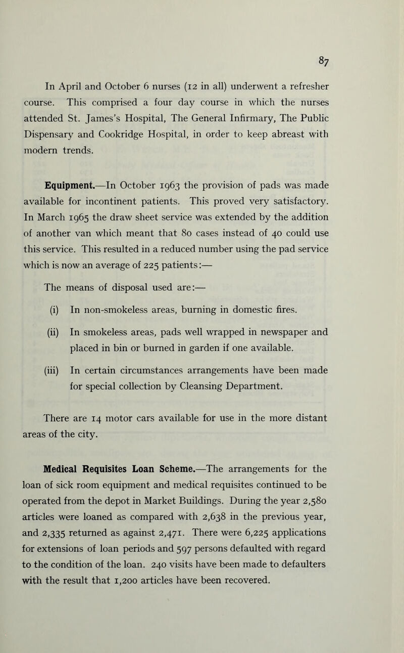 In April and October 6 nurses (12 in all) underwent a refresher course. This comprised a four day course in which the nurses attended St. James’s Hospital, The General Infirmary, The Public Dispensary and Cookridge Hospital, in order to keep abreast with modem trends. Equipment.—In October 1963 the provision of pads was made available for incontinent patients. This proved very satisfactory. In March 1965 the draw sheet service was extended by the addition of another van which meant that 80 cases instead of 40 could use this service. This resulted in a reduced number using the pad service which is now an average of 225 patients:— The means of disposal used are:— (i) In non-smokeless areas, burning in domestic fires. (ii) In smokeless areas, pads well wrapped in newspaper and placed in bin or burned in garden if one available. (iii) In certain circumstances arrangements have been made for special collection by Cleansing Department. There are 14 motor cars available for use in the more distant areas of the city. Medical Requisites Loan Scheme.—The arrangements for the loan of sick room equipment and medical requisites continued to be operated from the depot in Market Buildings. During the year 2,580 articles were loaned as compared with 2,638 in the previous year, and 2,335 returned as against 2,471. There were 6,225 applications for extensions of loan periods and 597 persons defaulted with regard to the condition of the loan. 240 visits have been made to defaulters with the result that 1,200 articles have been recovered.