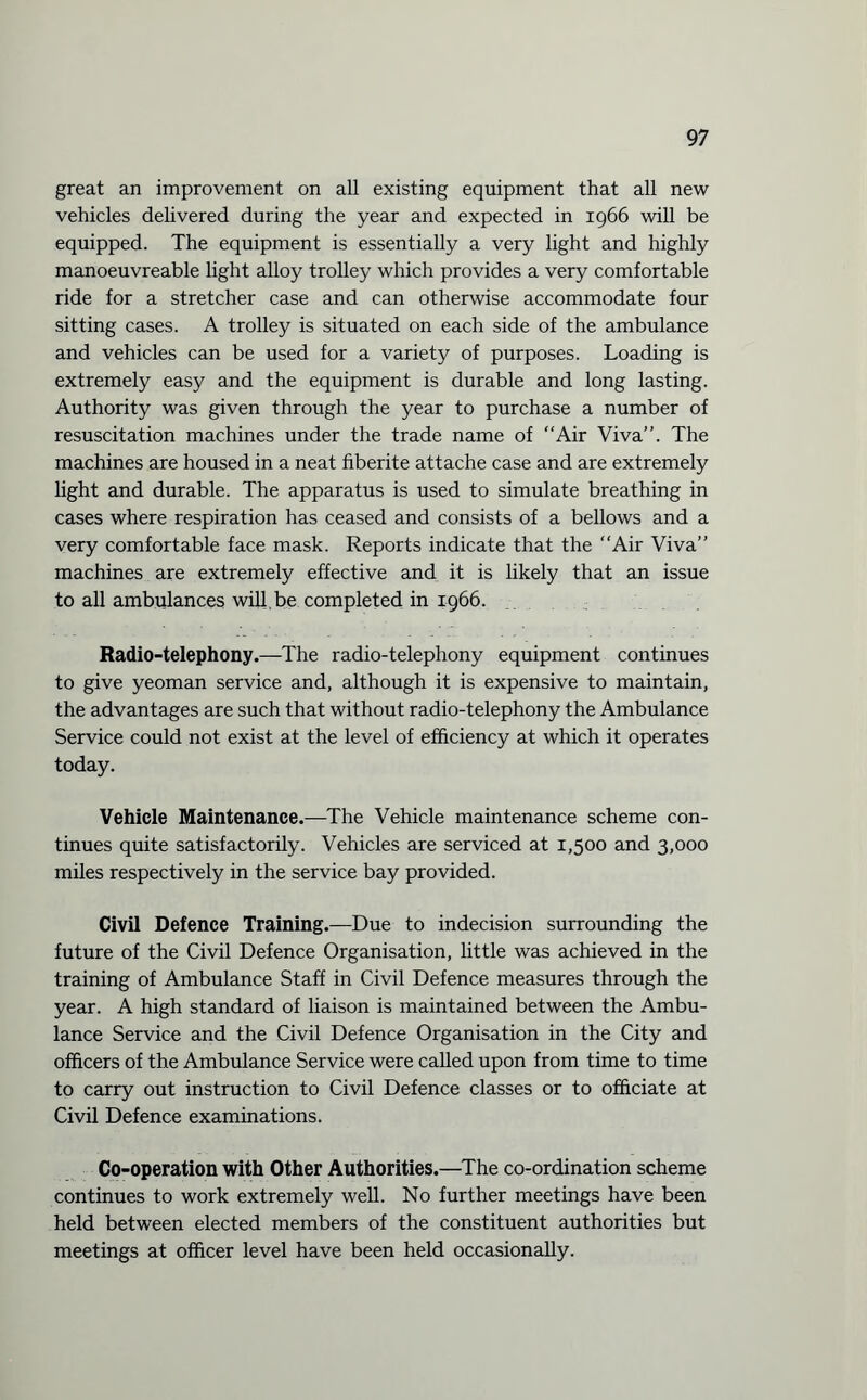 great an improvement on all existing equipment that all new vehicles delivered during the year and expected in 1966 will be equipped. The equipment is essentially a very light and highly manoeuvreable light alloy trolley which provides a very comfortable ride for a stretcher case and can otherwise accommodate four sitting cases. A trolley is situated on each side of the ambulance and vehicles can be used for a variety of purposes. Loading is extremely easy and the equipment is durable and long lasting. Authority was given through the year to purchase a number of resuscitation machines under the trade name of “Air Viva’’. The machines are housed in a neat fiberite attache case and are extremely light and durable. The apparatus is used to simulate breathing in cases where respiration has ceased and consists of a bellows and a very comfortable face mask. Reports indicate that the “Air Viva” machines are extremely effective and it is likely that an issue to all ambulances will.be completed in 1966. Radio-telephony.—The radio-telephony equipment continues to give yeoman service and, although it is expensive to maintain, the advantages are such that without radio-telephony the Ambulance Service could not exist at the level of efficiency at which it operates today. Vehicle Maintenance.—The Vehicle maintenance scheme con¬ tinues quite satisfactorily. Vehicles are serviced at 1,500 and 3,000 miles respectively in the service bay provided. Civil Defence Training.—Due to indecision surrounding the future of the Civil Defence Organisation, little was achieved in the training of Ambulance Staff in Civil Defence measures through the year. A high standard of liaison is maintained between the Ambu¬ lance Service and the Civil Defence Organisation in the City and officers of the Ambulance Service were called upon from time to time to carry out instruction to Civil Defence classes or to officiate at Civil Defence examinations. Co-operation with Other Authorities.—The co-ordination scheme continues to work extremely well. No further meetings have been held between elected members of the constituent authorities but meetings at officer level have been held occasionally.