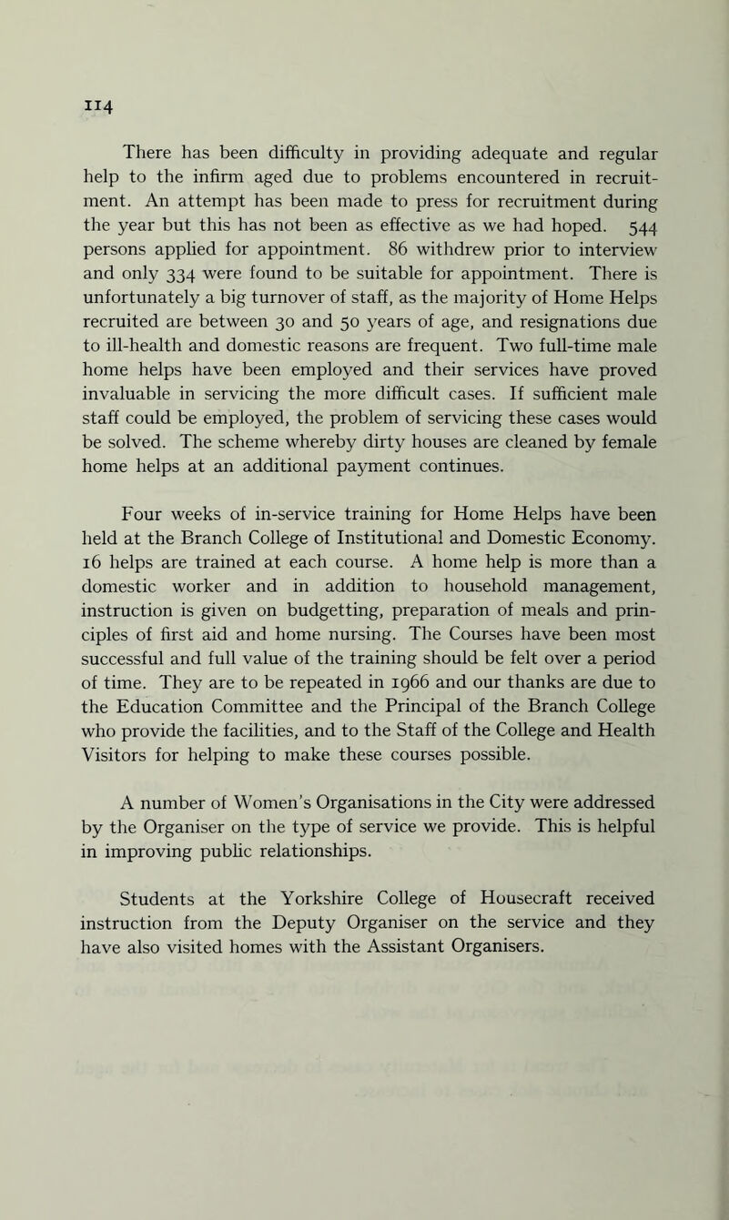 There has been difficulty in providing adequate and regular help to the infirm aged due to problems encountered in recruit¬ ment. An attempt has been made to press for recruitment during the year but this has not been as effective as we had hoped. 544 persons applied for appointment. 86 withdrew prior to interview and only 334 were found to be suitable for appointment. There is unfortunately a big turnover of staff, as the majority of Home Helps recruited are between 30 and 50 years of age, and resignations due to ill-health and domestic reasons are frequent. Two full-time male home helps have been employed and their services have proved invaluable in servicing the more difficult cases. If sufficient male staff could be employed, the problem of servicing these cases would be solved. The scheme whereby dirty houses are cleaned by female home helps at an additional payment continues. Four weeks of in-service training for Home Helps have been held at the Branch College of Institutional and Domestic Economy. 16 helps are trained at each course. A home help is more than a domestic worker and in addition to household management, instruction is given on budgetting, preparation of meals and prin¬ ciples of first aid and home nursing. The Courses have been most successful and full value of the training should be felt over a period of time. They are to be repeated in 1966 and our thanks are due to the Education Committee and the Principal of the Branch College who provide the facilities, and to the Staff of the College and Health Visitors for helping to make these courses possible. A number of Women’s Organisations in the City were addressed by the Organiser on the type of service we provide. This is helpful in improving public relationships. Students at the Yorkshire College of Housecraft received instruction from the Deputy Organiser on the service and they have also visited homes with the Assistant Organisers.