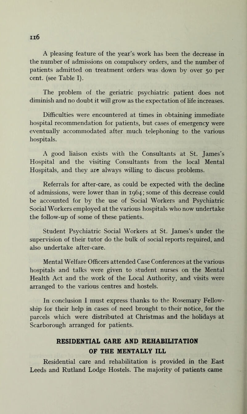 A pleasing feature of the year’s work has been the decrease in the number of admissions on compulsory orders, and the number of patients admitted on treatment orders was down by over 50 per cent, (see Table I). The problem of the geriatric psychiatric patient does not diminish and no doubt it will grow as the expectation of life increases. Difficulties were encountered at times in obtaining immediate hospital recommendation for patients, but cases of emergency were eventually accommodated after much telephoning to the various hospitals. A good liaison exists with the Consultants at St. James’s Hospital and the visiting Consultants from the local Mental Hospitals, and they are always willing to discuss problems. Referrals for after-care, as could be expected with the decline of admissions, were lower than in 1964; some of this decrease could be accounted for by the use of Social Workers and Psychiatric Social Workers employed at the various hospitals who now undertake the follow-up of some of these patients. Student Psychiatric Social Workers at St. James’s under the supervision of their tutor do the bulk of social reports required, and also undertake after-care. Mental Welfare Officers attended Case Conferences at the various hospitals and talks were given to student nurses on the Mental Health Act and the work of the Local Authority, and visits were arranged to the various centres and hostels. In conclusion I must express thanks to the Rosemary Fellow¬ ship for their help in cases of need brought to their notice, for the parcels which were distributed at Christmas and the holidays at Scarborough arranged for patients. RESIDENTIAL CARE AND REHABILITATION OF THE MENTALLY ILL Residential care and rehabilitation is provided in the East Leeds and Rutland Lodge Hostels. The majority of patients came